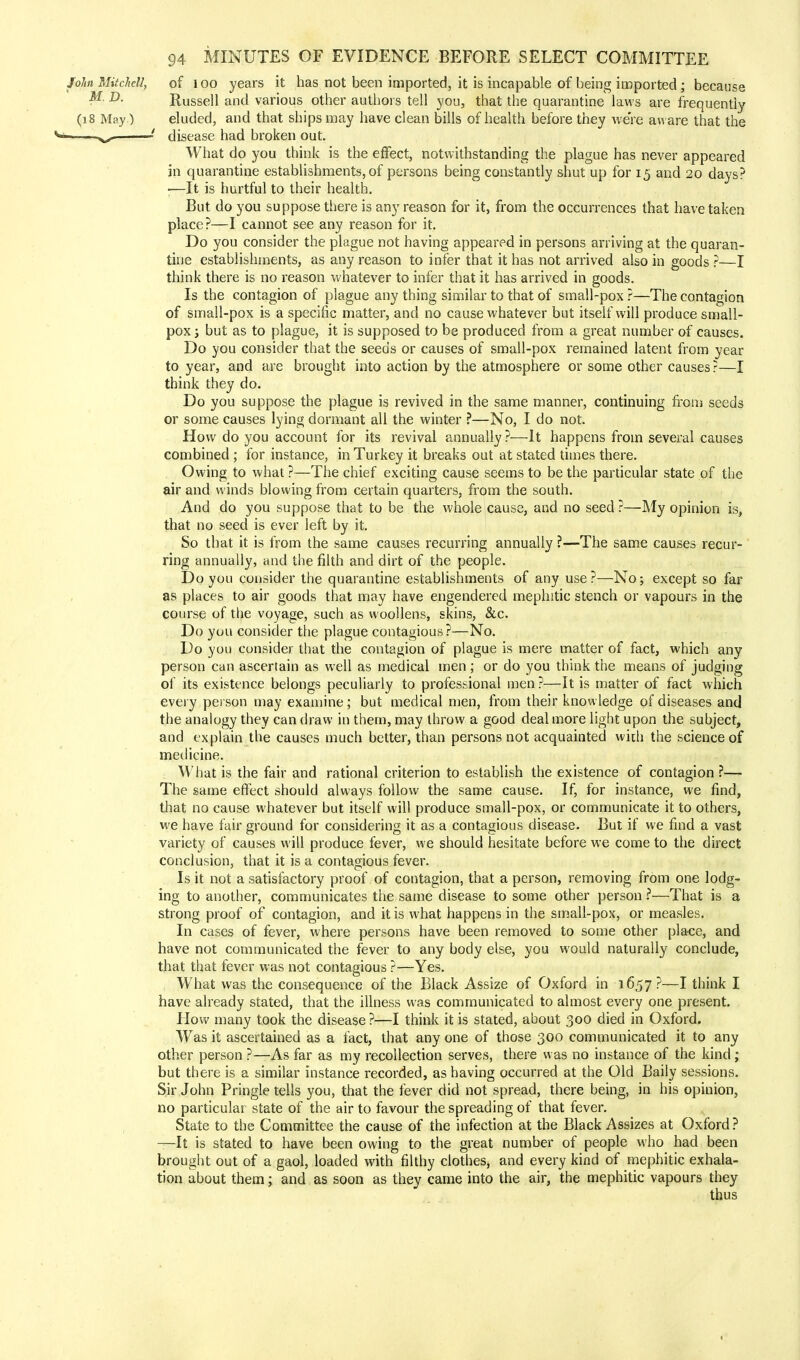 John Mitchell, of l oo years it has not been imported, it is incapable of being imported; because D- Russell and various other authors tell you, that the quarantine laws are frequently (18 May) eluded, and that ships may have clean bills of health before they we're aware that the ■ -x^ ' disease had broken out. What do you think is the effect, notwithstanding the plague has never appeared in quarantine establishments, of persons being constantly shut up for 15 and 20 days? —It is hurtful to their health. But do you suppose there is any reason for it, from the occurrences that have taken place?—I cannot see any reason for it. Do you consider the plague not having appeared in persons arriving at the quaran- tine establishments, as any reason to infer that it has not arrived also in goods ?—I think there is no reason whatever to infer that it has arrived in goods. Is the contagion of plague any thing similar to that of small-pox ?—The contagion of small-pox is a specific matter, and no cause whatever but itself will produce small- pox j but as to plague, it is supposed to be produced from a great number of causes. Do you consider that the seeds or causes of small-pox remained latent from year to year, and are brought into action by the atmosphere or some other causes ?—I think they do. Do you suppose the plague is revived in the same manner, continuing from seeds or some causes lying dormant all the winter ?—No, I do not. How do you account for its revival annually ?—It happens from several causes combined ; for instance, in Turkey it breaks out at stated times there. Owing to what ?—The chief exciting cause seems to be the particular state of the air and winds blowing from certain quarters, from the south. And do you suppose that to be the whole cause, and no seed ?—My opinion is, that no seed is ever left by it. So that it is from the same causes recurring annually ?—The same causes recur- ring annually, and the filth and dirt of the people. Do you consider the quarantine establishments of any use ?—No; except so far as places to air goods that may have engendered mephitic stench or vapours in the course of the voyage, such as woollens, skins, &c. Do you consider the plague contagious?—No. Do you consider that the contagion of plague is mere matter of fact, which any person can ascertain as well as medical men; or do you think the means of judging of its existence belongs peculiarly to professional men ?—It is matter of fact which every person may examine; but medical men, from their knowledge of diseases and the analogy they can draw in them, may throw a good deal more light upon the subject, and explain the causes much better, than persons not acquainted with the science of medicine. What is the fair and rational criterion to establish the existence of contagion ?— The same effect should always follow the same cause. If, for instance, we find, that no cause whatever but itself will produce small-pox, or communicate it to others, we have fair ground for considering it as a contagious disease. But if we find a vast variety of causes will produce fever, we should hesitate before we come to the direct conclusion, that it is a contagious fever. Is it not a satisfactory proof of contagion, that a person, removing from one lodg- ing to another, communicates the same disease to some other person ?—That is a strong proof of contagion, and it is what happens in the small-pox, or measles. In cases of fever, where persons have been removed to some other place, and have not communicated the fever to any body else, you would naturally conclude, that that fever was not contagious ?—Yes. What was the consequence of the Black Assize of Oxford in 1657?—I think I have already stated, that the illness was communicated to almost every one present. How many took the disease ?—I think it is stated, about 300 died in Oxford. Was it ascertained as a fact, that any one of those 300 communicated it to any other person ?—As far as my recollection serves, there was no instance of the kind; but there is a similar instance recorded, as having occurred at the Old Baily sessions. Sir John Pringle tells you, that the fever did not spread, there being, in his opinion, no particular state of the air to favour the spreading of that fever. State to the Committee the cause of the infection at the Black Assizes at Oxford? —It is stated to have been owing to the great number of people who had been brought out of a gaol, loaded with filthy clothes, and every kind of mephitic exhala- tion about them; and as soon as they came into the air, the mephitic vapours they thus