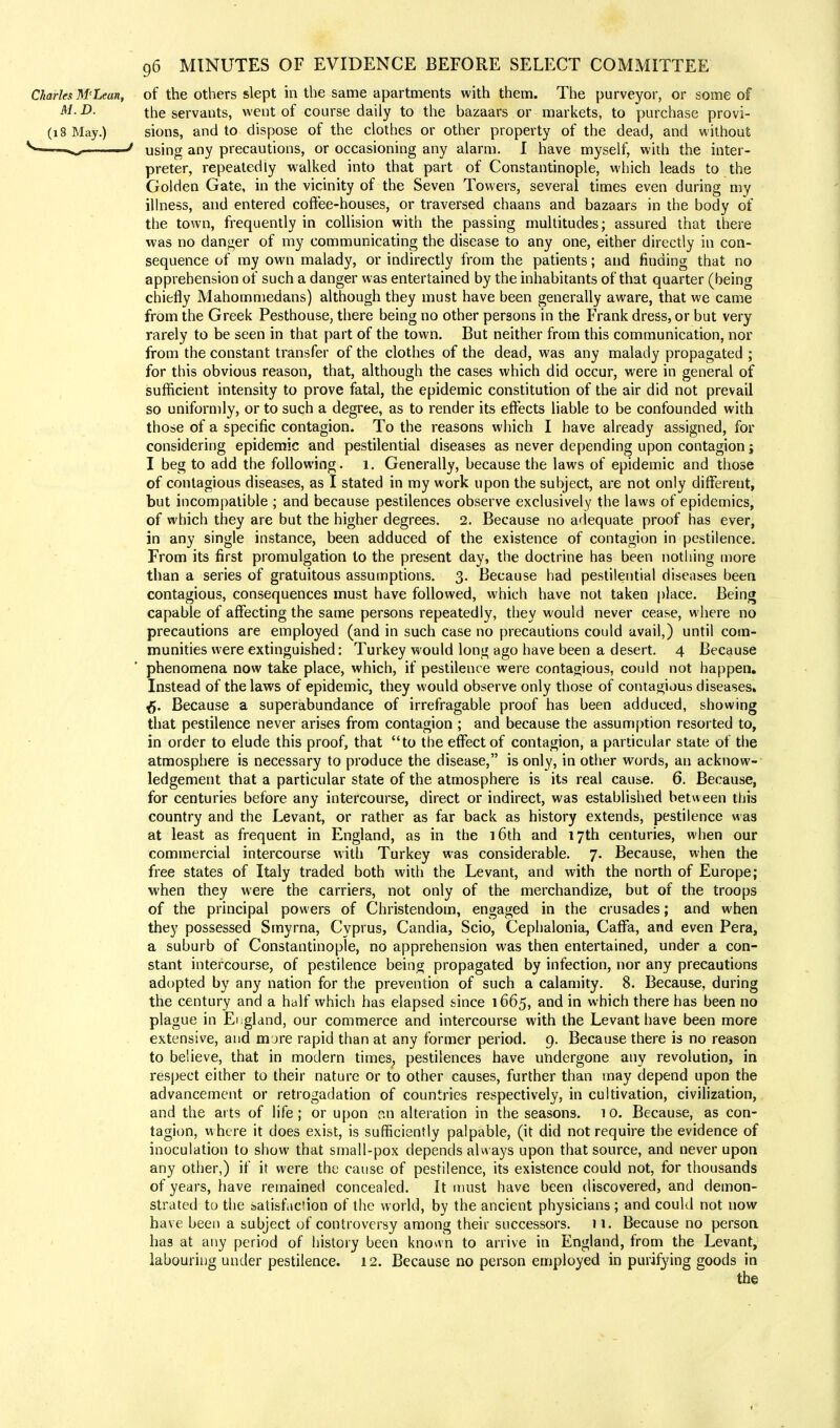 Charles M'Lean, of the others slept in the same apartments with them. The purveyor, or some of M. D. the servants, went of course daily to the bazaars or markets, to purchase provi- (18 May.) sions, and to dispose of the clothes or other property of the dead, and without «s*- ■ J using any precautions, or occasioning any alarm. I have myself, with the inter- preter, repeatedly walked into that part of Constantinople, which leads to the Golden Gate, in the vicinity of the Seven Towers, several times even during my illness, and entered coffee-houses, or traversed chaans and bazaars in the body of the town, frequently in collision with the passing multitudes; assured that there was no danger of my communicating the disease to any one, either directly in con- sequence of my own malady, or indirectly from the patients; and finding that no apprehension of such a danger was entertained by the inhabitants of that quarter (being chiefly Mahommedans) although they must have been generally aware, that we came from the Greek Pesthouse, there being no other persons in the Frank dress, or but very rarely to be seen in that part of the town. But neither from this communication, nor from the constant transfer of the clothes of the dead, was any malady propagated ; for this obvious reason, that, although the cases which did occur, were in general of sufficient intensity to prove fatal, the epidemic constitution of the air did not prevail so uniformly, or to such a degree, as to render its effects liable to be confounded with those of a specific contagion. To the reasons which I have already assigned, for considering epidemic and pestilential diseases as never depending upon contagion j I beg to add the following. 1. Generally, because the laws of epidemic and those of contagious diseases, as I stated in my work upon the subject, are not only different, but incompatible ; and because pestilences observe exclusively the laws of epidemics, of which they are but the higher degrees. 2. Because no adequate proof has ever, in any single instance, been adduced of the existence of contagion in pestilence. From its first promulgation to the present day, the doctrine has been nothing more than a series of gratuitous assumptions. 3. Because had pestilential diseases been contagious, consequences must have followed, which have not taken place. Being capable of affecting the same persons repeatedly, they would never cease, where no precautions are employed (and in such case no precautions could avail,) until com- munities were extinguished: Turkey would long ago have been a desert. 4 Because phenomena now take place, which, if pestilence were contagious, could not happen. Instead of the laws of epidemic, they would observe only those of contagious diseases. ^. Because a superabundance of irrefragable proof has been adduced, showing that pestilence never arises from contagion ; and because the assumption resorted to, in order to elude this proof, that to the effect of contagion, a particular state of the atmosphere is necessary to produce the disease, is only, in other words, an acknow- ledgement that a particular state of the atmosphere is its real cause. 6. Because, for centuries before any intercourse, direct or indirect, was established between this country and the Levant, or rather as far back as history extends, pestilence was at least as frequent in England, as in the 16th and 17th centuries, when our commercial intercourse with Turkey was considerable. 7. Because, when the free states of Italy traded both with the Levant, and with the north of Europe; when they were the carriers, not only of the merchandize, but of the troops of the principal powers of Christendom, engaged in the crusades; and when they possessed Smyrna, Cyprus, Candia, Scio, Cephalonia, Caffa, and even Pera, a suburb of Constantinople, no apprehension was then entertained, under a con- stant intercourse, of pestilence being propagated by infection, nor any precautions adopted by any nation for the prevention of such a calamity. 8. Because, during the century and a half which has elapsed since 1665, and in which there has been no plague in England, our commerce and intercourse with the Levant have been more extensive, and m jre rapid than at any former period. 9. Because there is no reason to believe, that in modern times; pestilences have undergone any revolution, in respect either to their nature or to other causes, further than may depend upon the advancement or retrogadation of countries respectively, in cultivation, civilization, and the arts of life; or upon an alteration in the seasons, to. Because, as con- tagion, where it does exist, is sufficiently palpable, (it did not require the evidence of inoculation to show that small-pox depends always upon that source, and never upon any other,) if it were the cause of pestilence, its existence could not, for thousands of years, have remained concealed. It must have been discovered, and demon- strated to the satisfaction of the world, by the ancient physicians ; and could not now have been a subject of controversy among their successors. > 1. Because no person has at any period of history been known to arrive in England, from the Levant, labouring under pestilence. 12. Because no person employed in purifying goods in the