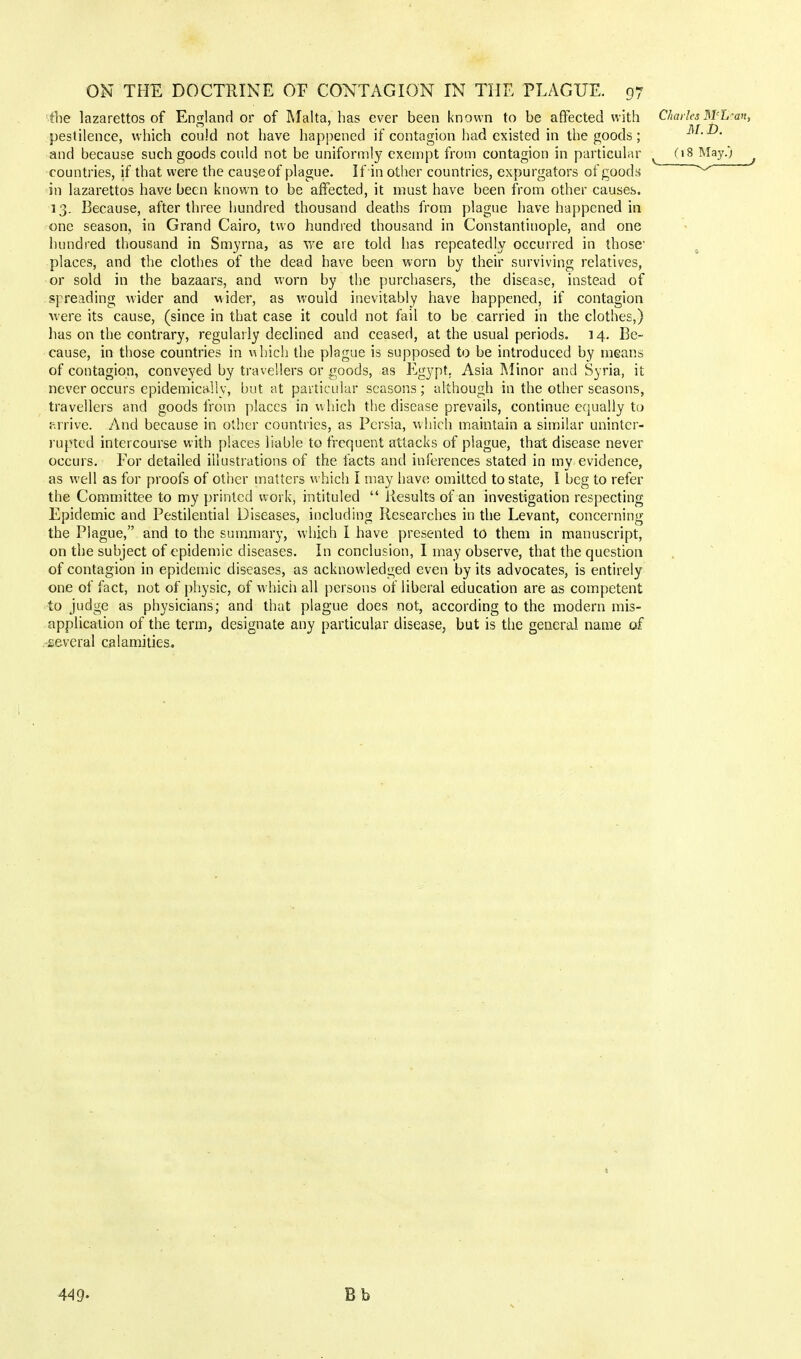 the lazarettos of England or of Malta, has ever been known to be affected with Charles WL?m, * 1 AT T} pestilence, which could not have happened if contagion had existed in the goods; m.oj. and because such goods could not be uniformly exempt from contagion in particular v (18 May.'; countries, if that were the causeof plague. If in other countries, expurgators of goods ^ in lazarettos have been known to be affected, it must have been from other causes. 13. Because, after three hundred thousand deaths from plague have happened in one season, in Grand Cairo, two hundred thousand in Constantinople, and one hundred thousand in Smyrna, as we are told has repeatedly occurred in those1 places, and the clothes of the dead have been worn by their surviving relatives, or sold in the bazaars, and worn by the purchasers, the disease, instead of spreading wider and wider, as would inevitably have happened, if contagion were its cause, (since in that case it could not fail to be carried in the clothes,) has on the contrary, regularly declined and ceased, at the usual periods. 14. Be- cause, in those countries in which the plague is supposed to be introduced by means of contagion, conveyed by travellers or goods, as Egypt. Asia Minor and Syria, it never occurs epidemically, but at particular seasons ; although in the other seasons, travellers and goods from places in which the disease prevails, continue equally to arrive. And because in other countries, as Persia, which maintain a similar uninter- rupted intercourse with places liable to frequent attacks of plague, that disease never occurs. For detailed illustrations of the facts and inferences stated in my evidence, as well as for proofs of other matters which I may have omitted to state, I beg to refer the Committee to my printed work, intituled  Results of an investigation respecting Epidemic and Pestilential Diseases, including Researches in the Levant, concerning the Plague, and to the summary, which I have presented to them in manuscript, on the subject of epidemic diseases. In conclusion, I may observe, that the question of contagion in epidemic diseases, as acknowledged even by its advocates, is entirely one of fact, not of physic, of which all persons of liberal education are as competent to judge as physicians; and that plague does not, according to the modern mis- application of the term, designate any particular disease, but is the general name of several calamities. 449- Bb