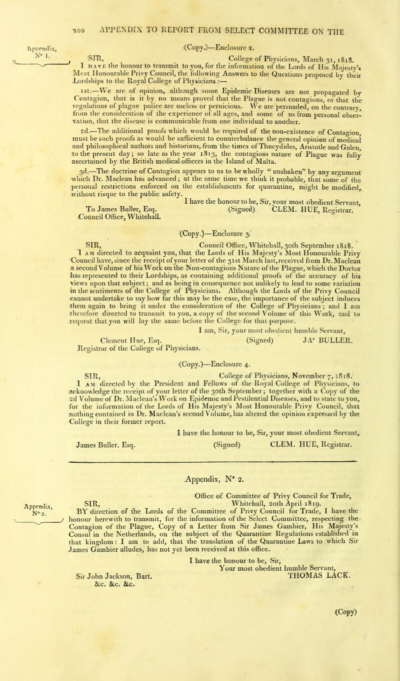 'Appendix, (Copy.)—Enclosure 2. ^ , SIR, College of Physicians, March 31, 181S- ^ I have the honour to transmit to you, for the information of the Lords of His Majesty's Tvlost Honourable Privy Council, the following Answers ,to the Questions proposed by their Lordships to the Royal College of Physicians;— 1st.— We are of opinion.., although some EpidemicDiseas.es are not propagated by Contagion, that is it by no means proved that the Plague is not contagious, or that the regulations of plague police are useless or pernicious. We are persuaded, on the contrary, from the consideration of the experience of all ages, and some of us from personal obser- vation, that the disease is communicable from one individual to another. 2d.—The additional proofs which would be required of the non-existence of Contagion must be such proofs as would be sufficient to counterbalance the general opinion of medical and philosophical authors and historians, from the times of Thucydides, Aristotle and Galen to the present day; so late as the year 1813, the contagious nature of Plague was fully ascertained by the British medical officers in the Island of Malta. 3d.—The doctrine of Contagion appears to us to be wholly  unshaken by any argument which Dr. Maclean has advanced; at the same time we think it probable, that some of the personal restrictions enforced on the establishments for quarantine, might be modified, without risque to the public safety. I have the honour to be, Sir, vour most obedient Servant, To James Buller, Esq. (Signed) CLEM. HUE, Registrar. .Council Office, Whitehall. (Copy.)—Enclosure 3.' SIR, Council Office, Whitehall, 30th September 1818. 1 am directed to acquaint you, that the Lords of His Majesty's Most Honourable Privy Council have, since the receipt of your letter of the 31st March last,received from Dr. Maclean a second Volume of his Work on the Non-contagious Nature of the Plague, which the Doctor has represented to their Lordships, as containing additional proofs of the accuracy of his views upon that subject; and as being in consequence not unlikely to lead to some variation in the sentiments of the College of Physicians. Although the Lords of the Privy Council cannot undertake to say how far this may be the case, the importance of the subject induces them again to bring it under the consideration of the College of Physicians; and I am therefore directed to transmit to you, a copy of the second Volume of this Work, and to request that you will lay the same before the College for that purpose. I am, Sir, your most obedient humble Servant, Clement Hue, Esq. (Signed) JAs BULLER. Registrar of the College of Physicians. (Copy.)—Enclosure 4. SIR, College of Physicians, November 7,1818. I am directed by the President and Fellows of the Royal College of Physicians, to acknowledge the receipt of your letter of the 30th September; together with a Copy of the 2d Volume of Dr. Maclean's Work on Epidemic and Pestilential Diseases, and to state to you, for the information of the Lords of His Majesty's Most Honourable Privy Council, that nothing contained in Dr. Maclean's second Volume, has altered the opinion expressed by the College in their former report. I have the honour to be, Sir, your most obedient Servant, James Buller. Esq. (Signed) CLEM. HUE, Registrar. Appendix, N 2. Office of Committee of Privy Council for Trade, Appendix S1R> Whitehall, 20th April 1819. No.2 ' BY direction of the Lords of the Committee of Privy Council for Trade, I have the j honour herewith to transmit, for the information of the Select Committee, respecting the Contagion of the Plague, Copy of a Letter from Sir James Gambier, His Majesty's Consul in the Netherlands, on the subject of the Quarantine Regulations established in that kingdom: I am to add, that the translation of the Quarantine Laws to which Sir James Gambier alludes, has not yet been received at this office. I have the honour to be, Sir, Your most obedient humble Servant, Sir John Jackson, Bart. THOMAS LACK. &c. &c. &c. (Copy) 1