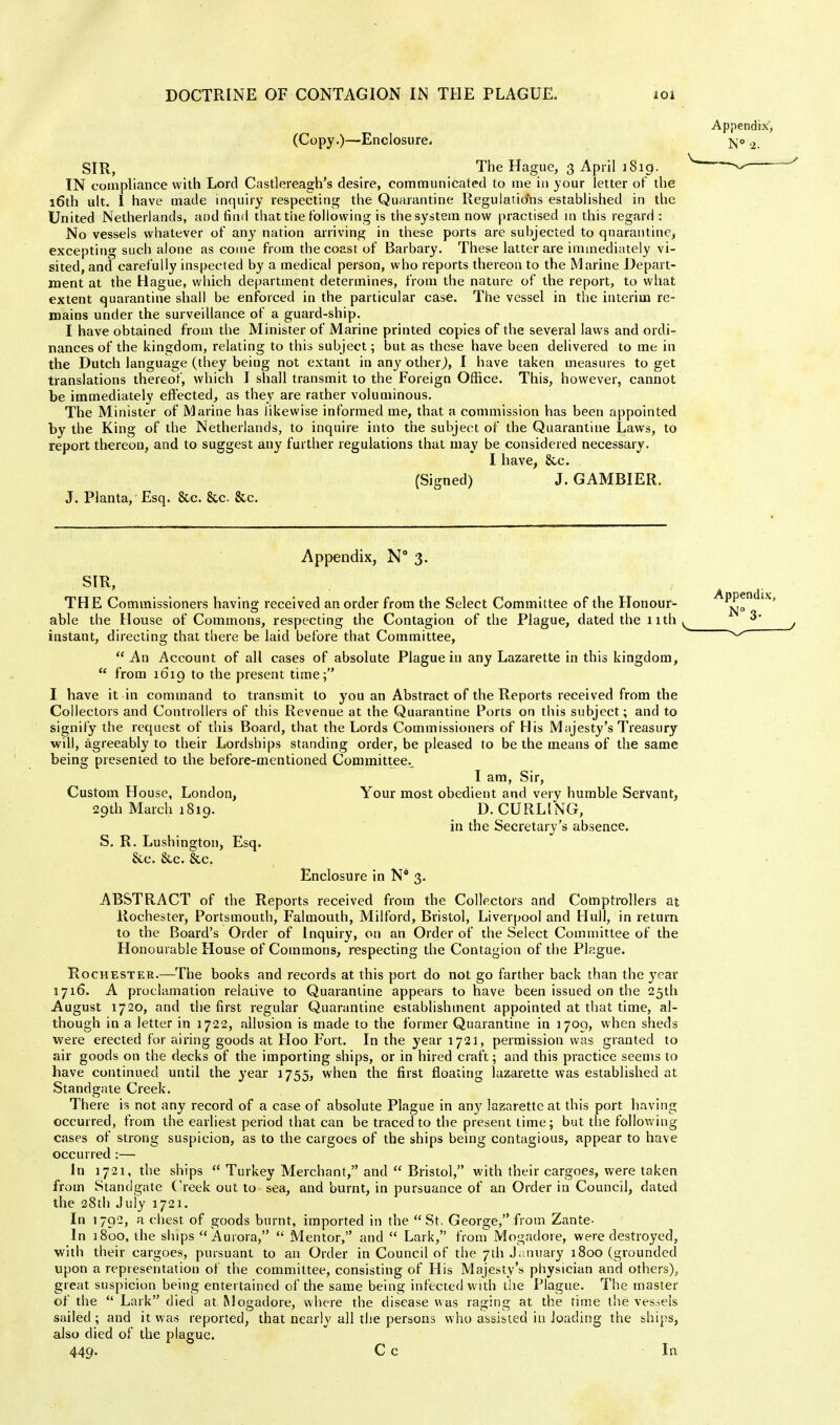 (Copy.)—Enclosure. SIR, The Hague, 3 April i$ig. IN compliance with Lord Castlereagh's desire, communicated to me in your letter of the 16th att. I have made inquiry respecting the Quarantine Regulations established in the United Netherlands, and find that the following is the system now practised in this regard : No vessels whatever of any nation arriving in these ports are subjected to quarantine, excepting such alone as come from the coast of Barbary. These latter are immediately vi- sited, and carefully inspected by a medical person, who reports thereon to the Marine Depart- ment at the Hague, which department determines, from the nature of the report, to what extent quarantine shall be enforced in the particular case. The vessel in the interim re- mains under the surveillance of a guard-ship. I have obtained from the Minister of Marine printed copies of the several laws and ordi- nances of the kingdom, relating to this subject; but as these have been delivered to me in the Dutch language (they being not extant in any other,), I have taken measures to get translations thereof, which I shall transmit to the Foreign Office. This, however, cannot be immediately effected, as they are rather voluminous. The Minister of Marine has likewise informed me, that a commission has been appointed by the King of the Netherlands, to inquire into the subject of the Quarantine Laws, to report thereon, and to suggest any further regulations that may be considered necessary. I have, &c. (Signed) J. GAMBIER. J. Planta/ Esq. &c. &c &c. Appendix, N° 3. SIR, THE Commissioners having received an order from the Select Committee of the Honour- able the House of Commons, respecting the Contagion of the Plague, dated the nth instant, directing that there be laid before that Committee, An Account of all cases of absolute Plague in any Lazarette in this kingdom,  from 1619 to the present time; I have it in command to transmit to you an Abstract of the Reports received from the Collectors and Controllers of this Revenue at the Quarantine Ports on this subject; and to signify the request of this Board, that the Lords Commissioners of His Majesty's Treasury will, agreeably to their Lordships standing order, be pleased to be the means of the same being presented to the before-mentioned Committee.. I am, Sir, Custom House, London, Your most obedient and very humble Servant, 29th March 1819. D. CURLING, in the Secretary's absence. S. R. Lushington, Esq. &c. &c. &c. Enclosure in N° 3. ABSTRACT of the Reports received from the Collectors and Comptrollers at Rochester, Portsmouth, Falmouth, Milford, Bristol, Liverpool and Hull, in return to the Board's Order of Inquiry, on an Order of the Select Committee of the Honourable House of Commons, respecting the Contagion of the Plague. Rochester.—The books and records at this port do not go farther back than the year 1716. A proclamation relative to Quarantine appears to have been issued on the 25th August 1720, and the first regular Quarantine establishment appointed at that time, al- though in a letter in 1722, allusion is made to the former Quarantine in 1709, when sheds were erected for airing goods at Hoo Fort. In the year 1721, permission was granted to air goods on the decks of the importing ships, or in hired craft; and this practice seems to have continued until the year 1755, when the first floating lazarette was established at Standgate Creek. There is not any record of a case of absolute Plague in any lazarette at this port having occurred, from the earliest period that can be traced to the present lime; but the following cases of strong suspicion, as to the cargoes of the ships being contagious, appear to have occurred :—■ In 1721, the ships  Turkey Merchant, and  Bristol, with their cargoes, were taken from Standgate Creek out to sea, and burnt, in pursuance of an Order in Council, dated the 28th July 1721. In 1792, a chest of goods burnt, imported in the St. George, from Zante- In 1800, the ships Aurora,  Mentor, and  Lark, from Mogadore, were destroyed, with their cargoes, pursuant to an Order in Council of the 7th January 1800 (grounded upon a representation of the committee, consisting of His Majesty's physician and others), great suspicion being entertained of the same being infected with the Plague. The master of the  Lark died at. Mogadore, where the disease was raging at the time the vessels sailed ; and it was reported, that nearly all the persons who assisted in loading the ships, also died of the plague. 449- C c In