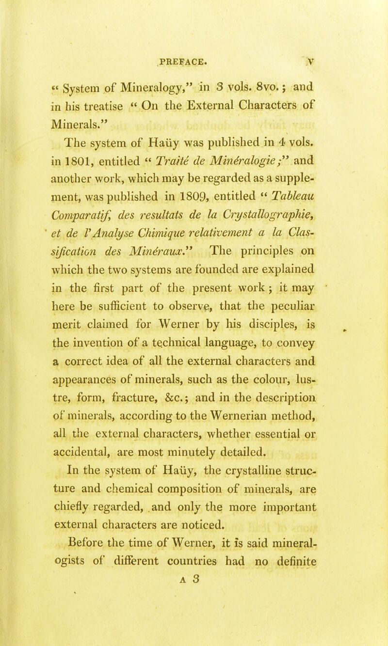  System of Mineralogy, in 3 vols. 8vo.; and in his treatise  On the External Characters of Minerals. The system of Haiiy was published in 4 vols, in 1801, entitled  Traite tie Min&alogieand another work, which may be regarded as a supple- ment, was published in 1809, entitled  Tableau Comparatify des resultats de la CrystallograpJiie, ' et de r Analyse Chimique relativement a la ClaS' sification des Min&aux.'* The principles on which the two systems are founded are explained in the first part of the present work j it may here be sufficient to observe, that the peculiar merit claimed for Werner by liis disciples, is the invention of a technical language, to convey a correct idea of all the external characters and appearances of minerals, such as the colour, lus- tre, form, fracture, &c.; and in the description of minerals, according to the Wernerian method, all tlie external characters, whether essential or accidental, are most minutely detailed. In the system of Haiiy, the crystalline struc- ture and chemical composition of minerals, are chiefly regarded, . and only the more important external characters are noticed. Before the time of Werner, it is said mineral- ogists of different countries had no definite