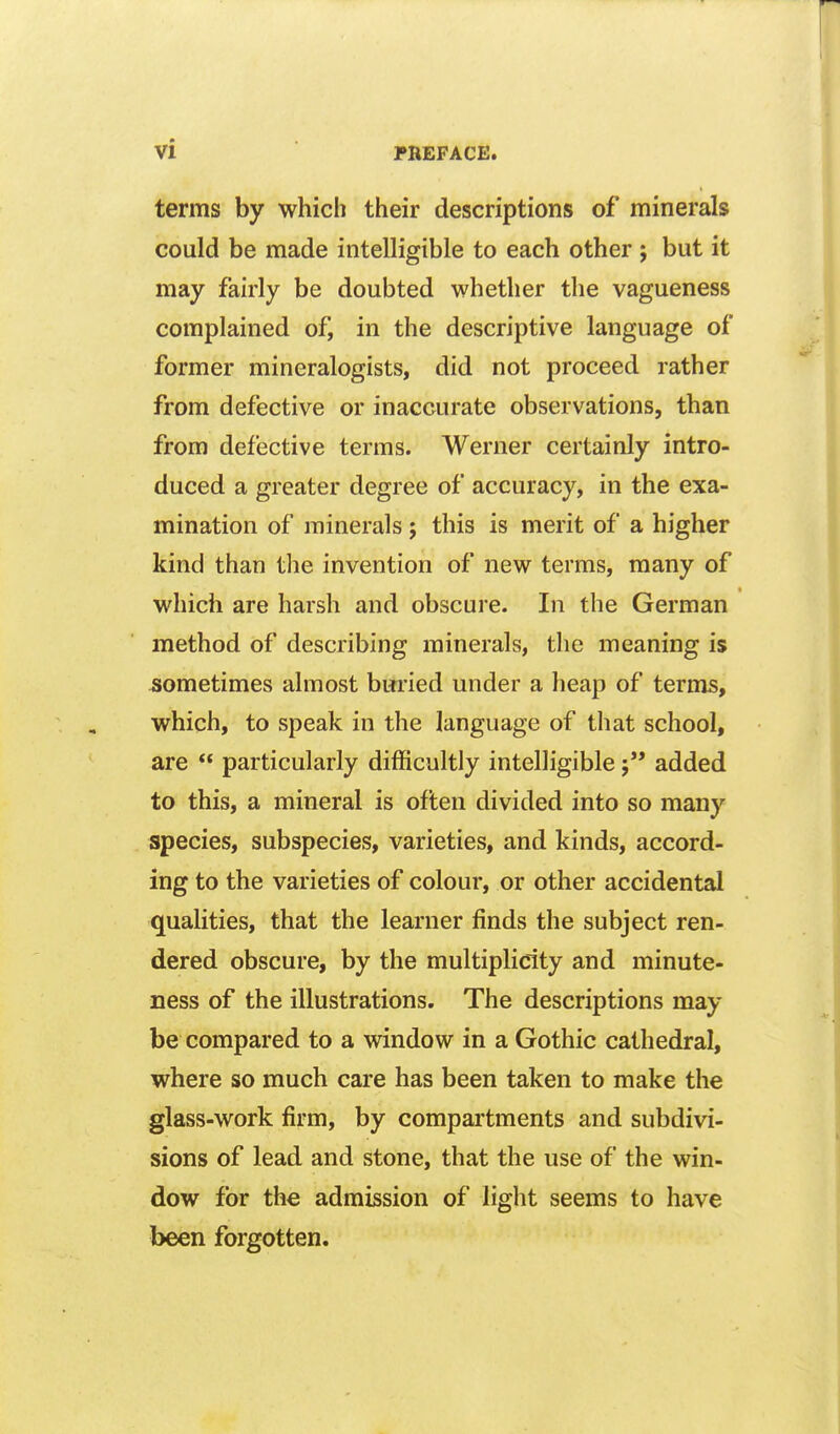 terms by which their descriptions of minerals could be made intelligible to each other ; but it may fairly be doubted whether the vagueness complained of, in the descriptive language of former mineralogists, did not proceed rather from defective or inaccurate observations, than from defective terms. Werner certainly intro- duced a greater degree of accuracy, in the exa- mination of minerals; this is merit of a higher kind than the invention of new terms, many of which are harsh and obscure. In the German method of describing minerals, the meaning is iiometimes almost buried under a heap of terms, which, to speak in the language of that school, are  particularly difficultly intelligible j added to this, a mineral is often divided into so many species, subspecies, varieties, and kinds, accord- ing to the varieties of colour, or other accidental qualities, that the learner finds the subject ren- dered obscure, by the multiplicity and minute- ness of the illustrations. The descriptions may- be compared to a window in a Gothic cathedral, where so much care has been taken to make the glass-work firm, by compartments and subdivi- sions of lead and stone, that the use of the win- dow for the admission of light seems to have been forgotten.