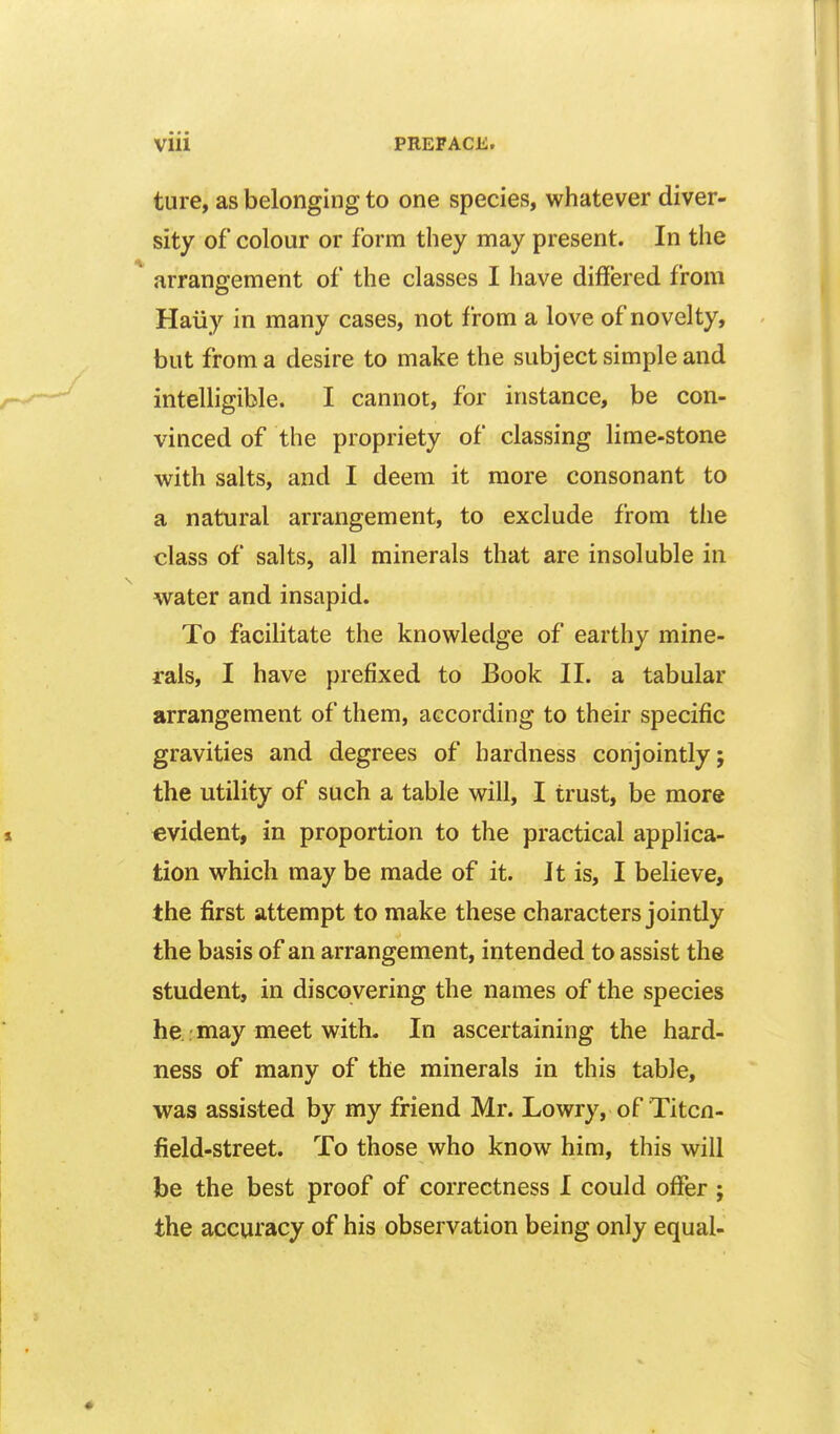 ture, as belonging to one species, whatever diver- sity of colour or form they may present. In the * arrangement of the classes I have differed from Haiiy in many cases, not from a love of novelty, but from a desire to make the subject simple and intelligible. I cannot, for instance, be con- vinced of the propriety of classing lime-stone with salts, and I deem it more consonant to a natural arrangement, to exclude from the class of salts, all minerals that are insoluble in water and insapid. To facilitate the knowledge of earthy mine- rals, I have prefixed to Book II. a tabular arrangement of them, according to their specific gravities and degrees of hardness conjointly; the utility of such a table will, I trust, be more evident, in proportion to the practical applica- tion which may be made of it. It is, I believe, the first attempt to make these characters jointly the basis of an arrangement, intended to assist the student, in discovering the names of the species he . may meet with. In ascertaining the hard- ness of many of the minerals in this table, was assisted by my friend Mr. Lowry, of Titcn- field-street. To those who know him, this will be the best proof of correctness I could offer ; the accuracy of his observation being only equal-