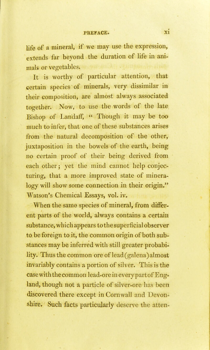 life of a mineral, if we may use the expression, extends far beyond the duration of life in ani- mals or vegetables. It is worthy of particular attention, that certain species of minerals, very dissimilar in their composition, are almost always associated together. Now, to use the words of the late Bishop of Landaff,  Though it may be too much to infer, that one of these substances arises from the natural decomposition of the other, juxtaposition in the bowels of the earth, being no certain proof of their being derived from each other j yet the mind cannot help conjec- turing, that a more improved state of minera- logy will show some connection in their origin. Watson's Chemical Essays, vol. iv. When the same species of mineral, from differ- ent parts of the world, always contains a certain substance, which appears to the superficial observer to. be foreign to it, the common origin of both sub- stances may be inferred with still greater probabi- lity. Thus the common ore of lead (galena) almost invariably contains a portion of silver. This is the case with the common lead-ore in every part of Eng- land, though not a particle of silver-ore has been discovered there except in Cornwall and Devon- shire, Such facts particularly deserve the atten-