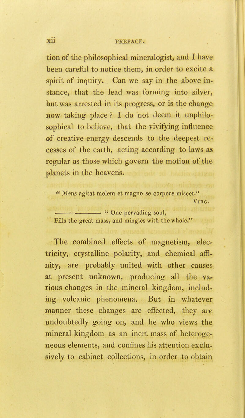 tion of the philosophical mineralogist, and I have been careful to notice them, in order to excite a spirit of inquiry. Can we say in the above in- stance, that the lead was forming into silver, but was arrested in its progress, or is the change now taking place ? I do not deem it unphilo- sophical to believe, that the vivifying influence of creative energy descends to the deepest re- cesses of the earth, acting according to laws as regular as those which govern the motion of the planets in the heavens. Mens agitat raolem et magno se corpore miscet. ViRG. '■ ■ One pervading soul, Fills the great mass, and mingles with the whole. The combined effects of magnetism, elec- tricity, crystalline polarity, and chemical affi- nity, are probably united with other causes at present unknown, producing all the va- rious changes in the mineral kingdom, includ- ing volcanic phenomena. But in whatever manner these changes are effected, they are undoubtedly going on, and he who views the mineral kingdom as an inert mass of heteroge- neous elements, and confines his attention exclu- sively to cabinet collections, in order to obtain