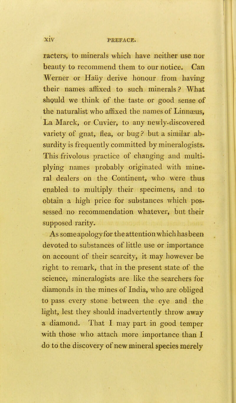 racters, to minerals which have neither use nor beauty to recommend them to our notice. Can Werner or Haiiy derive honour from having their names affixed to such minerals ? What should we think of the taste or good sense of the naturalist who affixed the names of Linnaeus, La Marck, or Cuvier, to any newly-discovered variety of gnat, flea, or bug ? but a similar ab- surdity is frequently committed by mineralogists. This frivolous practice of changing and multi- plying names probably originated with mine- ral dealers on the Continent, who were thus enabled to multiply their specimens, and to obtain a high price for substances which pos- sessed no recommendation whatever, but their supposed rarity. As some apology for the attention which has been devoted to substances of little use or importance on account of their scarcity, it may however be right to remark, that in the present state of the science, mineralogists are like the searchers for diamonds in the mines of India, who are obliged to pass every stone between the eye and the light, lest they should inadvertently throw away a diamond. That I may part in good temper with those who attach more importance than I do to the discovery of new mineral species merely