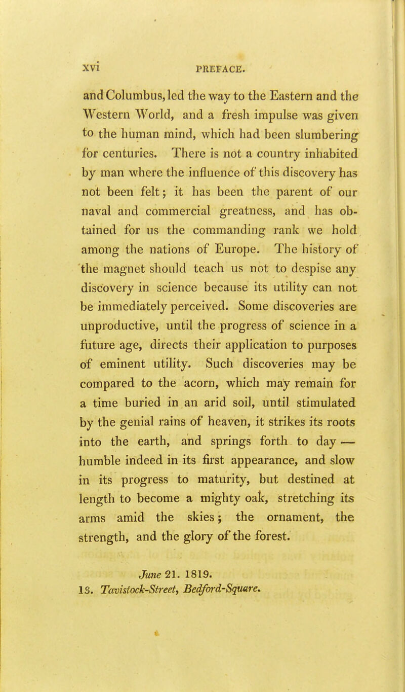 and Columbus, led the way to the Eastern and the Western World, and a fresh impulse was given to the human mind, which had been slumbering for centuries. There is not a country inhabited by man where the influence of this discovery has not been felt; it has been the parent of our naval and commercial greatness, and has ob- tained for us the commanding rank we hold among the nations of Europe. The history of the magnet should teach us not to despise any discovery in science because its utility can not be immediately perceived. Some discoveries are unproductive, until the progress of science in a future age, directs their application to purposes of eminent utility. Such discoveries may be compared to the acorn, which may remain for a time buried in an arid soil, until stimulated by the genial rains of heaven, it strikes its roots into the earth, and springs forth to day — humble indeed in its first appearance, and slow in its progress to maturity, but destined at length to become a mighty oak, stretching its arms amid the skies; the ornament, the strength, and the glory of the forest. June 21. 1819. 13. Tavistock-Street, Bedford-Square,