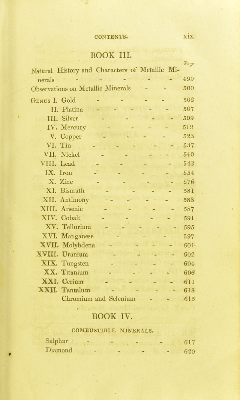 BOOK III. Page Natural History and Characters of Metallic Mi- nerals - - - - - 499 Observations on Metallic Minerals - - 500 Genus I. Gold - - - - 502 II. Platina 507 III. Silver - - - - 509 IV. Mercury - - - - 519 V. Copper _ - . - 523 VI. Tin 537 VII. Nickel - - - - 540 VIII. Lead - - - - 542 IX. Iron - - - 554 X. Zinc _ - - _ 576 XL Bismuth - - - - 581 XIL Antimony - - - 583 XIII. Arsenic - - - - 587 XIV. Cobalt - - - - 591 XV. Tellurium - - ' - - - 595 XVI. Manganese - - - 597 XVIL Molybdena - - - - 601 XVIIL Uranium - - - - 602 XIX. Tungsten - - - - 604 XX. Titanium - _ . - 606 XXL Cerium - - - - 611 XXIL Tantalum - - - - 61.'^ Chromium and Selenium - - 615 < BOOK IV. COMBUSTIBLE MINERALS. Sulphur - » _ _ 617 Diamond - - - - 620