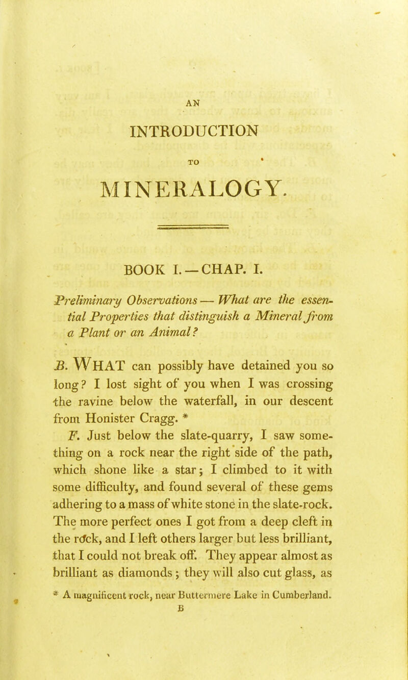 INTRODUCTION MINERALOGY. BOOK I. —CHAP. 1. Preliminary Observations — What are the essen^ tial Properties that distinguish a Mineral from a Plant or an Animal? B. What can possibly have detained you so long ? I lost sight of you when I was crossing the ravine below the waterfall, in our descent from Honister Cragg. * F. Just below the slate-quarry, I saw some- thing on a rock near the right side of the path, which shone like a star; I climbed to it with some difficulty, and found several of these gems adhering to a mass of white stone in the slate-rock. The more perfect ones I got from a deep cleft in the r(fck, and I left others larger but less brilliant, that I could not break off. They appear almost as brilliant as diamonds ; they will also cut glass, as * A magnificent rock, near Buttei niere Lake in CuraberJand. B