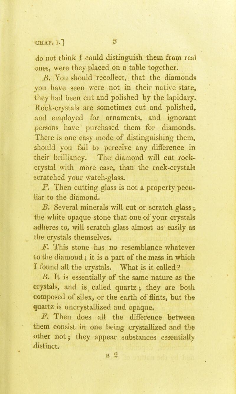 do not think I could distinguish them from real ones, were they placed on a table together. B» You should recollect, that the diamonds you have seen were not in their native state, they had been cut and polished by the lapidary. Rock-crystals are sometimes cut and polished, and employed for ornaments, and ignorant persons have purchased them for diamonds. There is one easy mode of distinguishing them, should you fail to perceive any difference in. their brilliancy. The diamond will cut rock- crystal with more ease, than the rock-crystals scratched your watch-glass. F. Then cutting glass is not a property pecu- liar to the diamond. B. Several minerals will cut or scratch glass; the white opaque stone that one of your crystals adheres to, will scratch glass almost as easily as the crystals themselves. F. This stone has no resemblance whatever to the diamond; it is a part of the mass in which I found all the crystals. What is it called ? B. It is essentially of the same nature as the crystals, and is called quartz; they are both composed of silex, or the earth of flints, but the quartz is uncrystalhzed and opaque. F. Then does all the difference between them consist in one being crystallized and the other not j they appear substances essentially distinct.