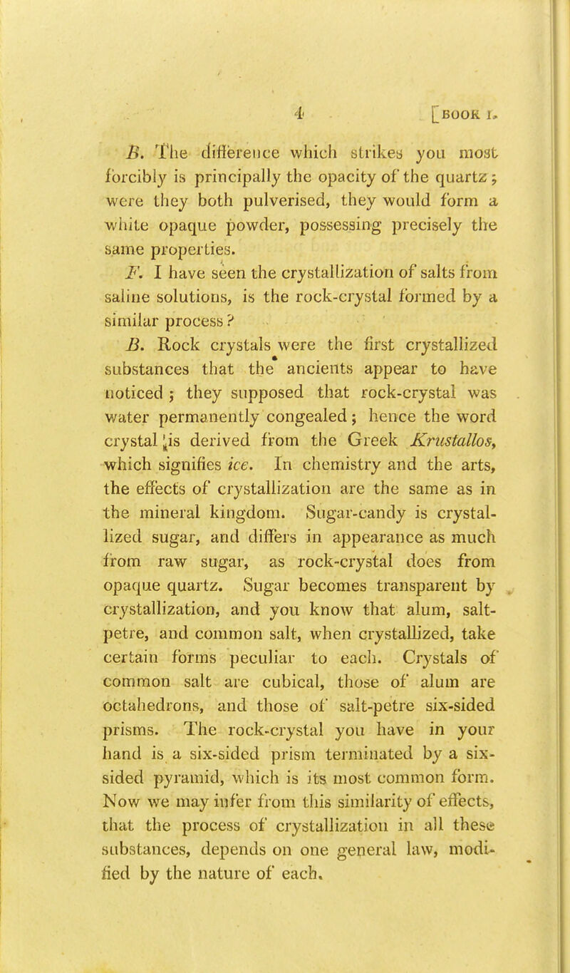 B. The diliereiice wliicli strikes you moat forcibly is principally the opacity of the quartz ; were they both pulverised, they would form a white opaque powder, possessing precisely the same properties. F. I have seen the crystallization of salts from saline solutions, is the rock-crystal formed by a similar process ? B. Rock crystals were the first crystallized substances that the ancients appear to have noticed j they supposed that rock-crystal was water permanently congealed ; hence the word crystal ^is derived from the Greek KriistalloSy which signifies ice. In chemistry and the arts, the effects of crystallization are the same as in the mineral kingdom. Sugar-candy is crystal- lized sugar, and differs in appearance as much from raw sugar, as rock-crystal does from opaque quartz. Sugar becomes transparent by crystallization, and you know that alum, salt- petre, and common salt, when crystallized, take certain forms peculiar to each. Crystals of common salt are cubical, those of alum are octahedrons, and those of salt-petre six-sided prisms. The rock-crystal you have in your hand is a six-sided prism terminated by a six- sided pyramid, which is its most common form. Now we may infer from this similarity of effects, that the process of crystallization in all these substances, depends on one general law, modi- fied by the nature of each.