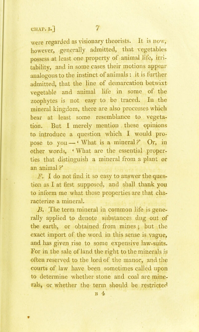 were regarded as visionary theorists. It is now, however, generally admitted, that vegetables possess at least one property of animal life, irri- tability, and in some cases their motions appear analogons to the instinct of animals : it is further admitted, that the line of demarcation betwixt vegetable and animal life in some of the zoophytes is not easy to be traced. In the mineral kingdom, there are also processes which bear at least some resemblance to vegeta- tion. But I merely mention these opinions to introduce a question which I would pro- pose to you — ' What is a mineral ?' Or, in other words, * What are the essential proper- ties that distinguish a mineral from a plant or an animal ?' F. I do not find it so easy to answer the ques- tion as I at first supposed, and shall thank you to inform me what those properties are that cha- racterize a mineral. The term mineral in common life is gene- rally applied to denote substances dug out of the earth, or obtained from mines ; but the exact import of the word in this sense is vague, and has given rise to some expensive law-suits. For in the sale of land the right to the minerals is often reserved to the lord of the manor, and the courts of law have been sometimes called upon to determine whether stone and coal are mine- rals, or whether the term should be restricted B 4>