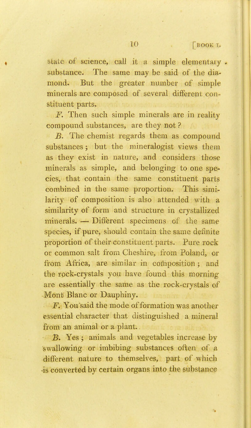 slate of science, call it a simple elementary . substance. The same may be said of the dia- mond. But the greater number of simple minerals are composed of several different con- stituent parts. F. Then such simple minerals are in reality compound substances, are they not ? B, The chemist regards them as compound substances 5 but the mineralogist views them as they exist in nature, and considers those minerals as simple, and belonging to one spe- cies, that contain the same constituent parts combined in the same proportion. This simi- larity of composition is also attended with a similarity of form and structure in crystallized minerals. — Different specimens of the same species, if pure, should contain the same definite proportion of their constituent parts. Pure rock or common salt from Cheshire, from Poland, or from Africa, are similar in composition; and the rock-crystals you have found this m.orning are essentially the same as the rock-crystals of -Mont Blanc or Dauphiny. F. You said the mode of formation was another essential character that distinguished a mineral from an animal or a plant. B. Yes; animals and vegetables increase by swallowing or imbibing substances often of a different nature to themselves, part of which >is converted by certain organs into the substance