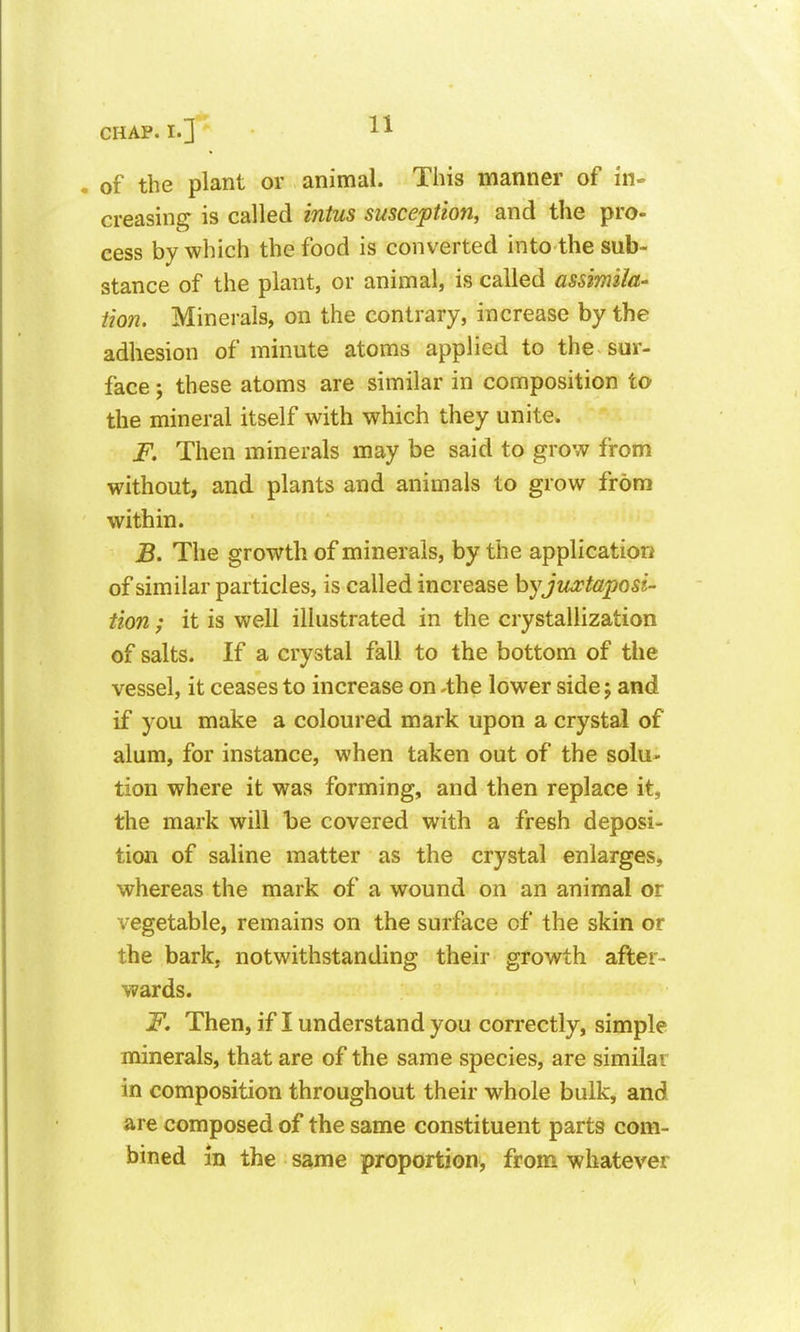 . of the plant or animal. This manner of in» creasing is called intus susception, and the pro- cess by which the food is converted into the sub- stance of the plant, or animal, is called assimila- Hon. Minerals, on the contrary, increase by the adhesion of minute atoms applied to the sur- face ; these atoms are similar in composition to the mineral itself with which they unite. F. Then minerals may be said to grow from without, and plants and animals to grow from within. B. The growth of minerals, by the application of similar particles, is called increase hy juxtaposi- tion / it is well illustrated in the crystallization of salts. If a crystal fall to the bottom of the vessel, it ceases to increase on .the lower side; and if you make a coloured mark upon a crystal of alum, for instance, when taken out of the solu- tion where it was forming, and then replace it, the mark will be covered with a fresh deposi- tion of saline matter as the crystal enlarges, whereas the mark of a wound on an animal or vegetable, remains on the surface of the skin or the bark, notv/ithstanding their growth after- wards. F. Then, if I understand you correctly, simple minerals, that are of the same species, are similar in composition throughout their whole bulk, and are composed of the same constituent parts com- bined in the same proportion, from whatever