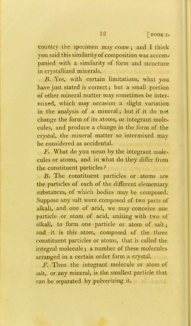 country the specimen may come; and I think you said this similarity of composition was accom- panied with a similarity of form and structure in crystallized minerals. Yes, with certain limitations, what you have just stated is correct; but a small portion of other mineral matter may sometimes be inter- mixed, which may occasion a slight variation in the analysis of a mineral; but if it do not change the form of its atoms, or integrant mole- cules, and produce a change in the form of the crystal, the mineral matter so intermixed may be considered as accidental. F. What do you mean by the integrant mole- cules or atoms, and in what do they differ from the constituent particles ? B. The constituent particles or atoms are the particles of each of the different elementary substances, of which bodies may be composed. Suppose any salt were composed of two parts of alkali, and one of acid, we may conceive one particle or atom of acid, uniting with two of alkali, to form one particle or atom of salt; and it is this atom, composed of the three constituent particles or atoms, that is called the integral molecule; a number of these molecules arranged in a certain order form a crystal. F. Then the integrant molecule or atom of salt, or any mineral, is the smallest particle that can be separated by pulverizing it.