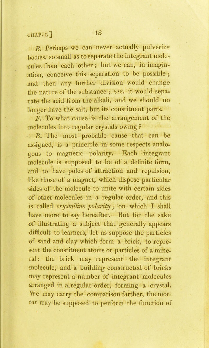 IS B. Perhaps we can never actually pulverize bodies, so small as to separate the integrant mole- cules from each other; but we can, in imagin- ation, conceive this separation to be possible; and then any further division would change the nature of the substance ; viz. it would sepa- rate the acid from the alkali, and we should no longer have the salt, but its constituent parts. F. To what cause is the arrangement of the molecules into regular crystals owing ? B. The most probable cause that can be assigned, is a principle in some respects analo- gous to magnetic polarity. Each integrant molecule is supposed to be of a definite form, and to have poles of attraction and repulsion, like those of a magnet, which dispose particular sides of the molecule to unite with certain sides of other molecules in a regular order, and this is called crystalline polarity; on v^hich I shall have more to say hereafter. But for the sake of illustrating a subject that generally appears difficult to learners, let us suppose the particles of sand and clay which form a brick, to repre- sent the constituent atoms or particles of a mine- ral: the brick may represent the integrant molecule, and a building constructed of bricks may represent a number of integrant molecules arranged in a.regular order, forming a crystal. We may carry the comparison farther, the mor- tar may be supposed to perform the function of