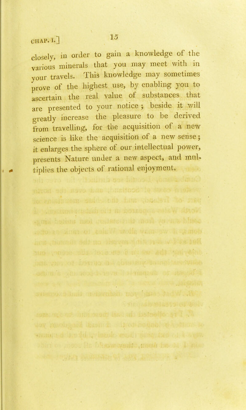 closely, in order to gain a knowledge of the various minerals that you may meet with in your travels. This knowledge may sometimes prove of the highest use, by enabling you to ascertain the real value of substances that are presented to your notice ; beside it will greatly increase the pleasure to be derived from travelling, for the acquisition of a new science is like the acquisition of a new sense; it enlarges the sphere of our intellectual power, presents Nature under a new aspect, and mul- tiplies the objects of rational enjoyment.