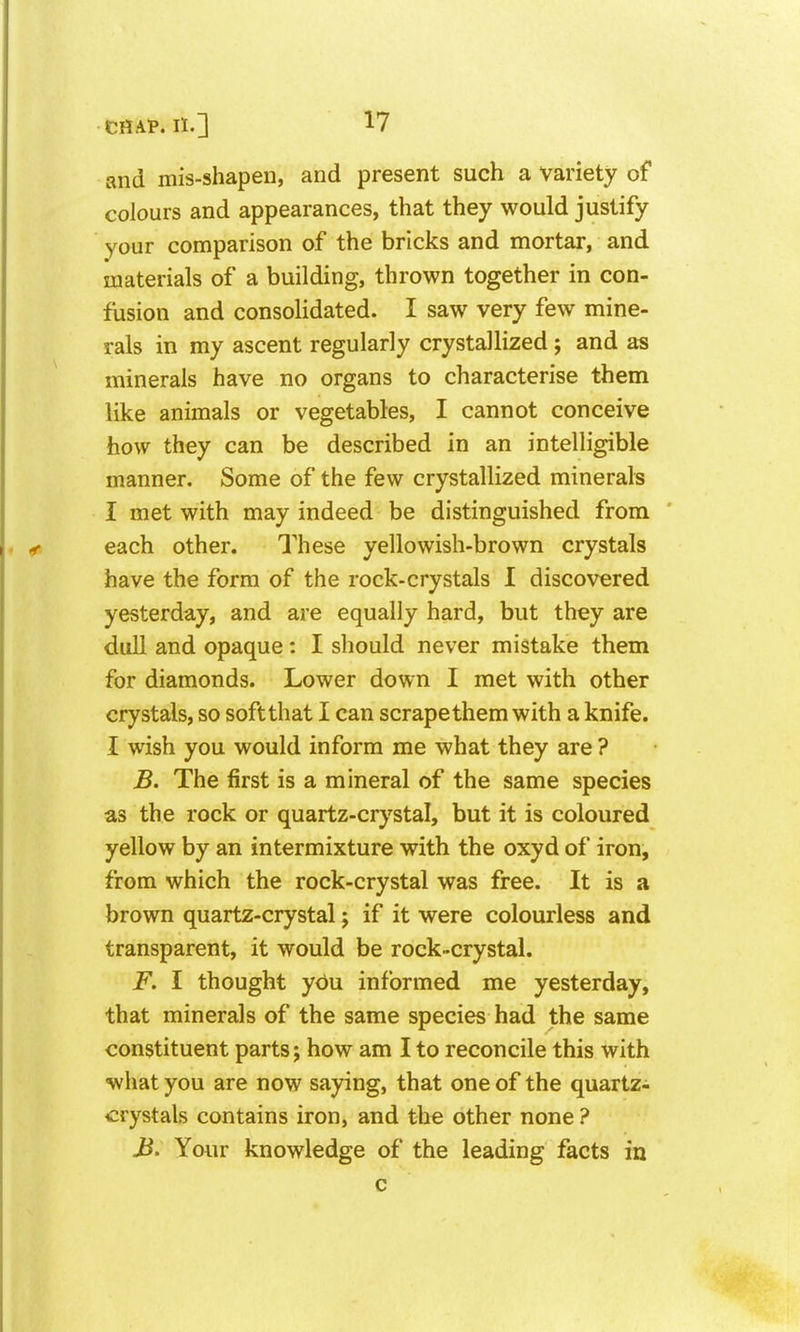 and mis-shapen, and present such a variety of colours and appearances, that they would justify your comparison of the bricks and mortar, and materials of a building, thrown together in con- fusion and consolidated. I saw very few mine- rals in my ascent regularly crystallized; and as minerals have no organs to characterise them like animals or vegetables, I cannot conceive how they can be described in an intelligible manner. Some of the few crystallized minerals I met with may indeed be distinguished from each other. These yellowish-brown crystals have the form of the rock-crystals I discovered yesterday, and are equally hard, but they are dull and opaque: I should never mistake them for diamonds. Lower down I met with other crystals, so soft that I can scrape them with a knife. I wish you would inform me what they are ? B. The first is a mineral of the same species as the rock or quartz-crystal, but it is coloured yellow by an intermixture with the oxyd of iron, from which the rock-crystal was free. It is a brown quartz-crystal j if it were colourless and transparent, it would be rock-crystal. F. I thought yc)u informed me yesterday, that minerals of the same species had the same constituent parts j how am I to reconcile this with what you are now saying, that one of the quartz-i crystals contains iron, and the other none ? J^. Your knowledge of the leading facts in