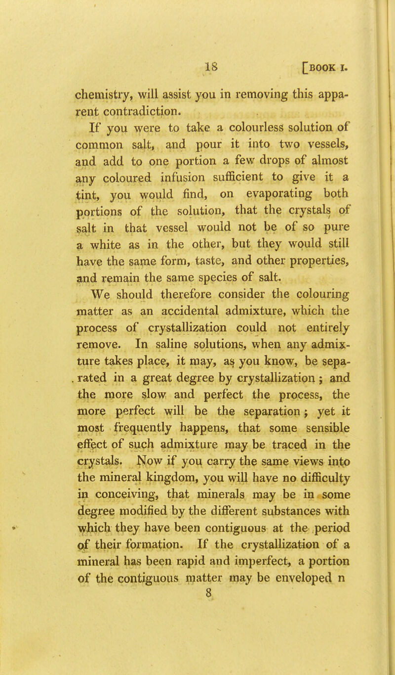 chemistry, will assist you in removing this appa- rent contradiction. If you were to take a colourless solution of common salt, and pour it into two vessels, and add to one portion a few drops of almost any coloured infusion sufficient to give it a tint, you would find, on evaporating both portions of the solution, that the crystals of salt in that vessel would not be of so pure a white as in the other, but they would still have the same form, taste, and other properties, and remain the same species of salt. We should therefore consider the colouring matter as an accidental admixture, which the process of crystallization could not entirely remove. In saline solutions, when any admix- ture takes place, it may, a§ you know, be sepa- rated in a great degree by crystalhzation ; and the more slow and perfect the process, the more perfect will be the separation j yet it most frequently happens, that some sensible pfFect of such admixture may be traced in the crystals. Now if you carry the same views into the mineral kingdom, you will have no difficulty in conceiving, that minerals may be in some degree modified by the different substances with which they have been contiguous at the period <^ their formation. If the crystallization of a mineral has been rapid and imperfect, a portion of the contiguous matter may be enveloped n 8