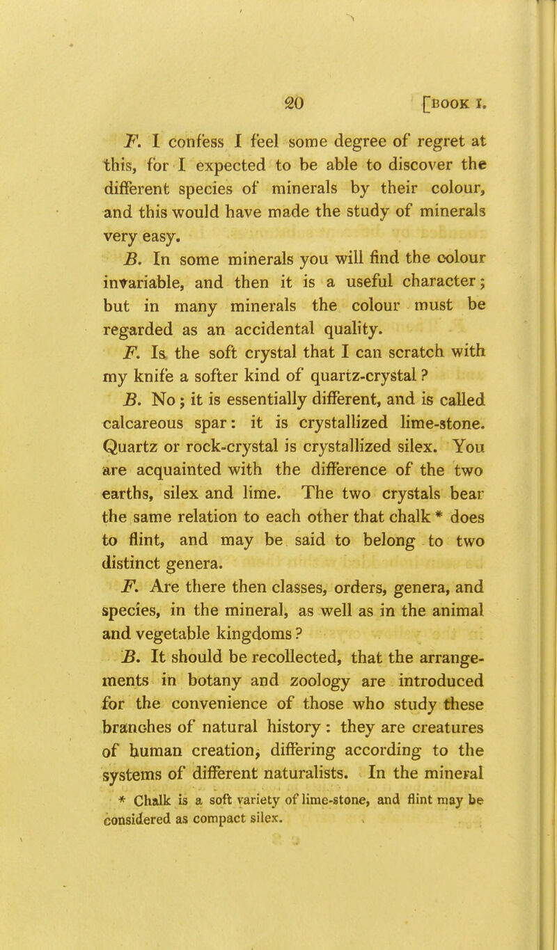 F. I confess I feel some degree of regret at this, for I expected to be able to discover the different species of minerals by their colour, and this would have made the study of minerals very easy. B. In some minerals you will find the colour invariable, and then it is a useful character; but in many minerals the colour must be regarded as an accidental quality. F. Is, the soft crystal that I can scratch with my knife a softer kind of quartz-crystal ? B. No; it is essentially different, and is called calcareous spar: it is crystallized lime-stone. Quartz or rock-crystal is crystallized silex. You are acquainted with the difference of the two earths, silex and lime. The two crystals bear the same relation to each other that chalk * does to flint, and may be said to belong to two distinct genera. F. Are there then classes, orders, genera, and species, in the mineral, as well as in the animal and vegetable kingdoms ? B. It should be recollected, that the arrange- ments in botany and zoology are introduced for the convenience of those who study these branches of natural history : they are creatures of human creation, difiering according to the systems of different naturalists. In the mineral * Chalk is a soft variety of lime-stone, and flint may be considered as compact silex.