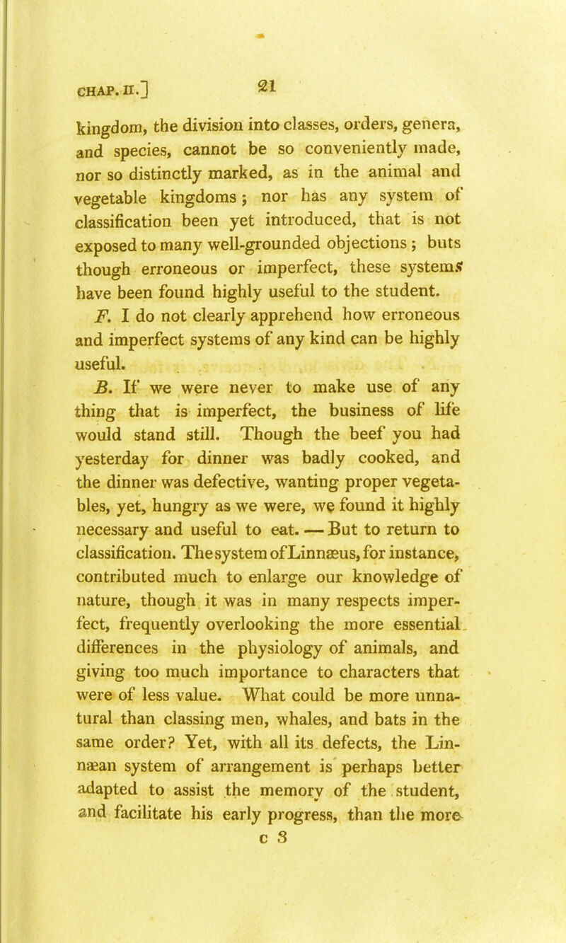 kingdom, the division into classes, orders, genera, and species, cannot be so conveniently made, nor so distinctly marked, as in the animal and vegetable kingdoms j nor has any system of classification been yet introduced, that is not exposed to many well-grounded objections; buts though erroneous or imperfect, these system.? have been found highly useful to the student. F. I do not clearly apprehend how erroneous and imperfect systems of any kind can be highly useful. B, If we were never to make use of any thing that is imperfect, the business of life would stand still. Though the beef you had yesterday for dinner was badly cooked, and the dinner was defective, wanting proper vegeta- bles, yet, hungry as we were, we found it highly necessary and useful to eat. — But to return to classification. The system of Linnasus, for instance, contributed much to enlarge our knowledge of nature, though it was in many respects imper- fect, frequently overlooking the more essential differences in the physiology of animals, and giving too much importance to characters that were of less value. What could be more unna- tural than classing men, whales, and bats in the same order? Yet, with all its defects, the Lin- naean system of arrangement is perhaps better adapted to assist the memory of the student, and facilitate his early progress, than the more