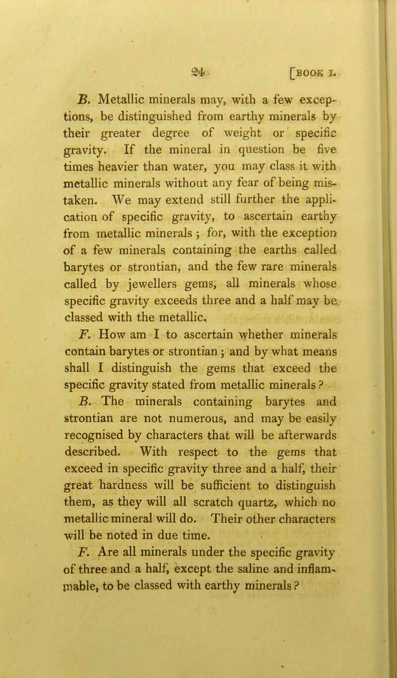 B. Metallic minerals may, with a few excep- tions, be distinguished from earthy minerals by their greater degree of weight or specific gravity. If the mineral in question be five times heavier than water, you may class it with metallic minerals without any fear of being mis- taken. We may extend still further the appli- cation of specific gravity, to ascertain earthy from metallic minerals ; for, with the exception of a few minerals containing the earths called barytes or strontian, and the few rare minerals called by jewellers gems, all minerals whose specific gravity exceeds three and a half may be. classed with the metallic* jF*. How am I to ascertain whether minerals contain barytes or strontian; and by what means shall I distinguish the gems that exceed the specific gravity stated from metallic minerals ? B. The minerals containing barytes and strontian are not numerous, and may be easily recognised by characters that will be afterwards described. With respect to the gems that exceed in specific gravity three and a half, their great hardness will be sufficient to distinguish them, as they will all scratch quartz, which no metallic mineral will do. Their other characters will be noted in due time. jP. Are all minerals under the specific gravity of three and a half, except the saline and inflam- mable, to be classed with earthy minerals ?