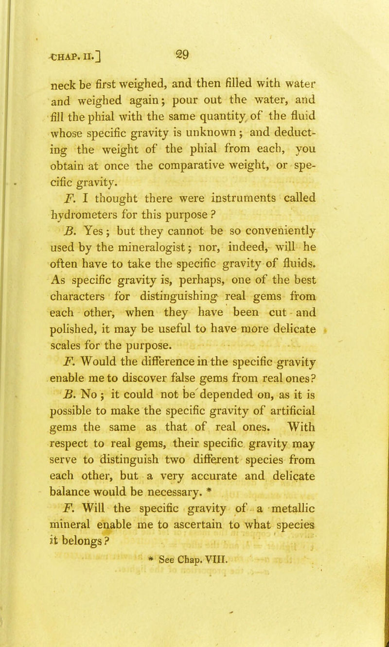 neck be first weighed, and then filled with water and weighed again; pour out the water, and fill the phial with the same quantity, of the fluid whose specific gravity is unknown ; and deduct- ing the weight of the phial from each, you obtain at once the comparative weight, or spe- cific gravity. F. I thought there were instruments called hydrometers for this purpose ? B. Yes; but they cannot be so conveniently used by the mineralogist; nor, indeed, will he often have to take the specific gravity of fluids. As specific gravity is, perhaps, one of the best characters for distinguishing^ real gems from each other, when they have been cut and polished, it may be useful to have more delicate scales for the purpose. F. Would the difference in the specific gravity enable me to discover false gems from real ones? B. No J it could not be'depended on, as it is possible to make the specific gravity of artificial gems the same as that of real ones. With respect to real gems, their specific gravity may serve to distinguish two different species from each other, but a very accurate and delicate balance would be necessary. * F. Will the specific gravity of a metallic mineral enable me to ascertain to what species it belongs ? * See Chap. VIII.