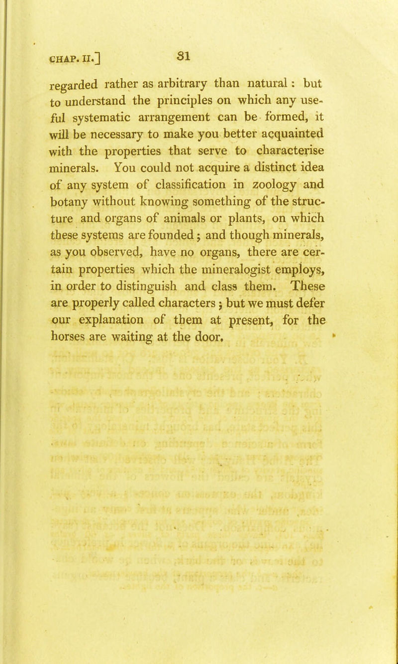 regarded rather as arbitrary than natural: but to understand the principles on which any use- ful systematic arrangement can be formed, it will be necessary to make you better acquainted with the properties that serve to characterise minerals. You could not acquire a distinct idea of any system of classification in zoology and botany without knowing something of the struc- ture and organs of animals or plants, on which these systems are founded j and though minerals, as you observed, have no organs, there are cer- tain properties which the mineralogist employs, in order to distinguish and class them. These are properly called characters j but we must defer our explanation of them at present, for the horses are waiting at the door.