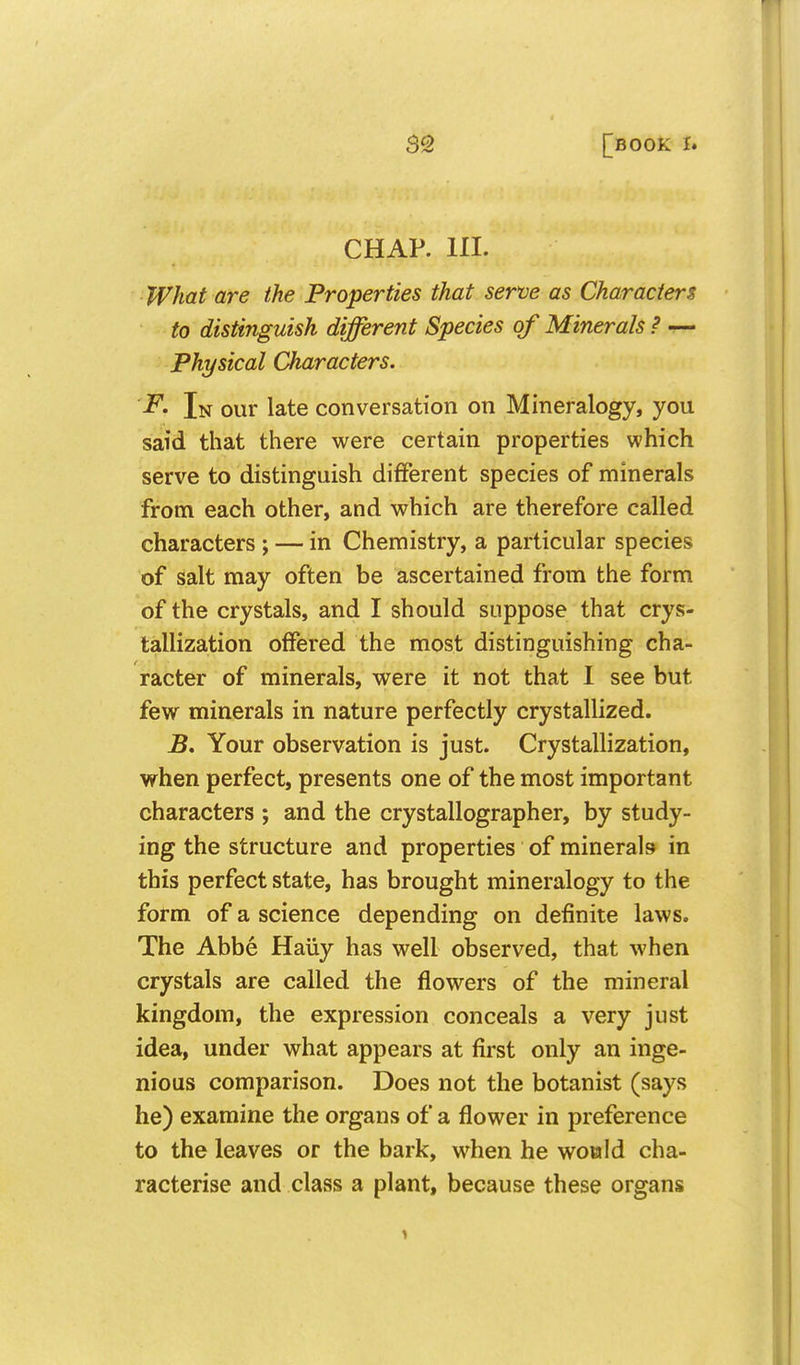 CHAP. HI. What are the Properties that sen;e as Characters to distinguish different Species of Minerals ? — Physical Characters. F. In our late conversation on Mineralogy, you said that there were certain properties which serve to distinguish different species of minerals from each other, and which are therefore called characters ; — in Chemistry, a particular species of salt may often be ascertained from the form of the crystals, and I should suppose that crys- tallization offered the most distinguishing cha- racter of minerals, were it not that I see but few minerals in nature perfectly crystallized. B. Your observation is just. Crystallization, when perfect, presents one of the most important characters ; and the crystallographer, by study- ing the structure and properties of minerals in this perfect state, has brought mineralogy to the form of a science depending on definite laws. The Abbe Haiiy has well observed, that when crystals are called the flowers of the mineral kingdom, the expression conceals a very just idea, under what appears at first only an inge- nious comparison. Does not the botanist (says he) examine the organs of a flower in preference to the leaves or the bark, when he woald cha- racterise and class a plant, because these organs