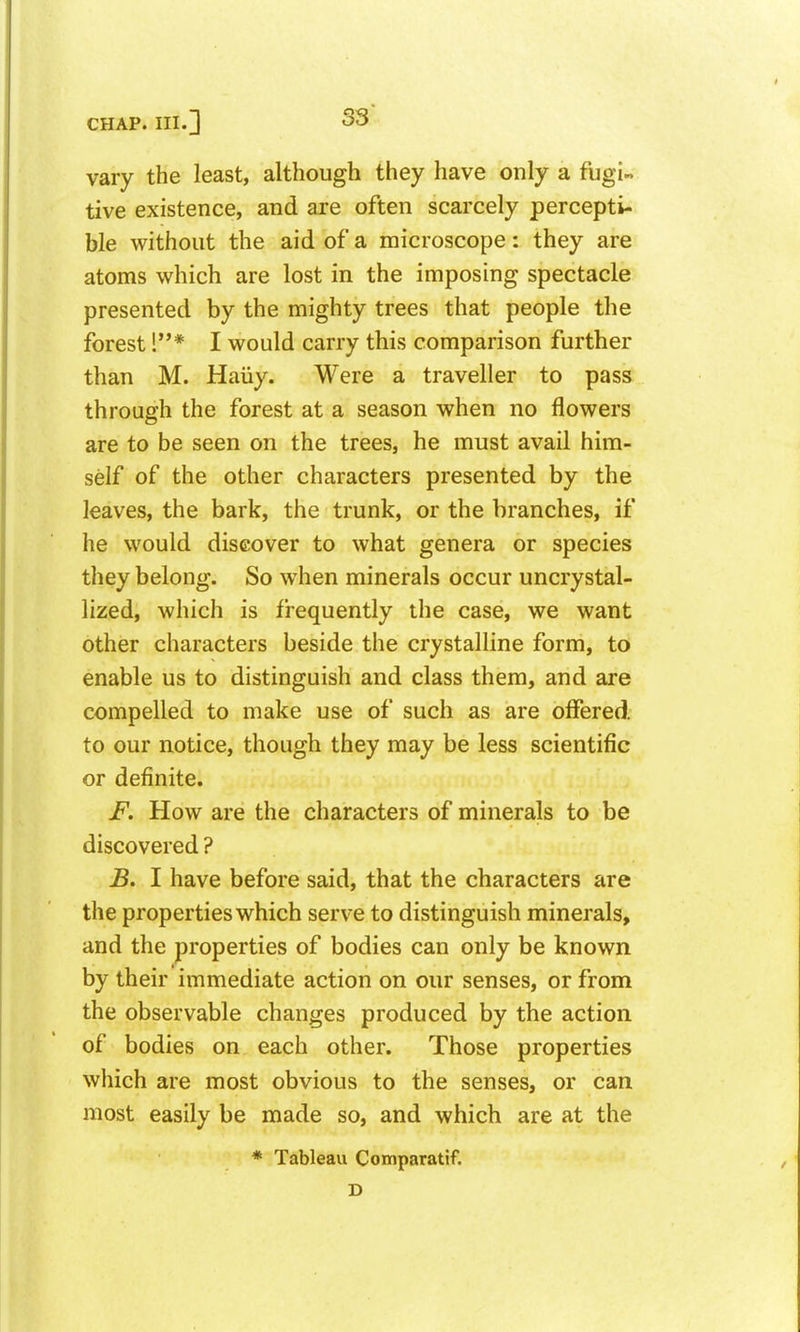 vary the least, although they have only a fugi- tive existence, and are often scarcely percepti- ble without the aid of a microscope: they are atoms which are lost in the imposing spectacle presented by the mighty trees that people the forest !* I would carry this comparison further than M. Haiiy. Were a traveller to pass through the forest at a season when no flowers are to be seen on the trees, he must avail him- self of the other characters presented by the leaves, the bark, the trunk, or the branches, if he would discover to what genera or species they belong. So when minerals occur uncrystal- lized, which is frequently the case, we want other characters beside the crystalline form, to enable us to distinguish and class them, and are compelled to make use of such as are offered, to our notice, though they may be less scientific or definite. F. How are the characters of minerals to be discovered ? B, I have before said, that the characters are the properties which serve to distinguish minerals, and the properties of bodies can only be known by their immediate action on our senses, or from the observable changes produced by the action of bodies on each other. Those properties which are most obvious to the senses, or can most easily be made so, and which are at the * Tableau Comparatif. D