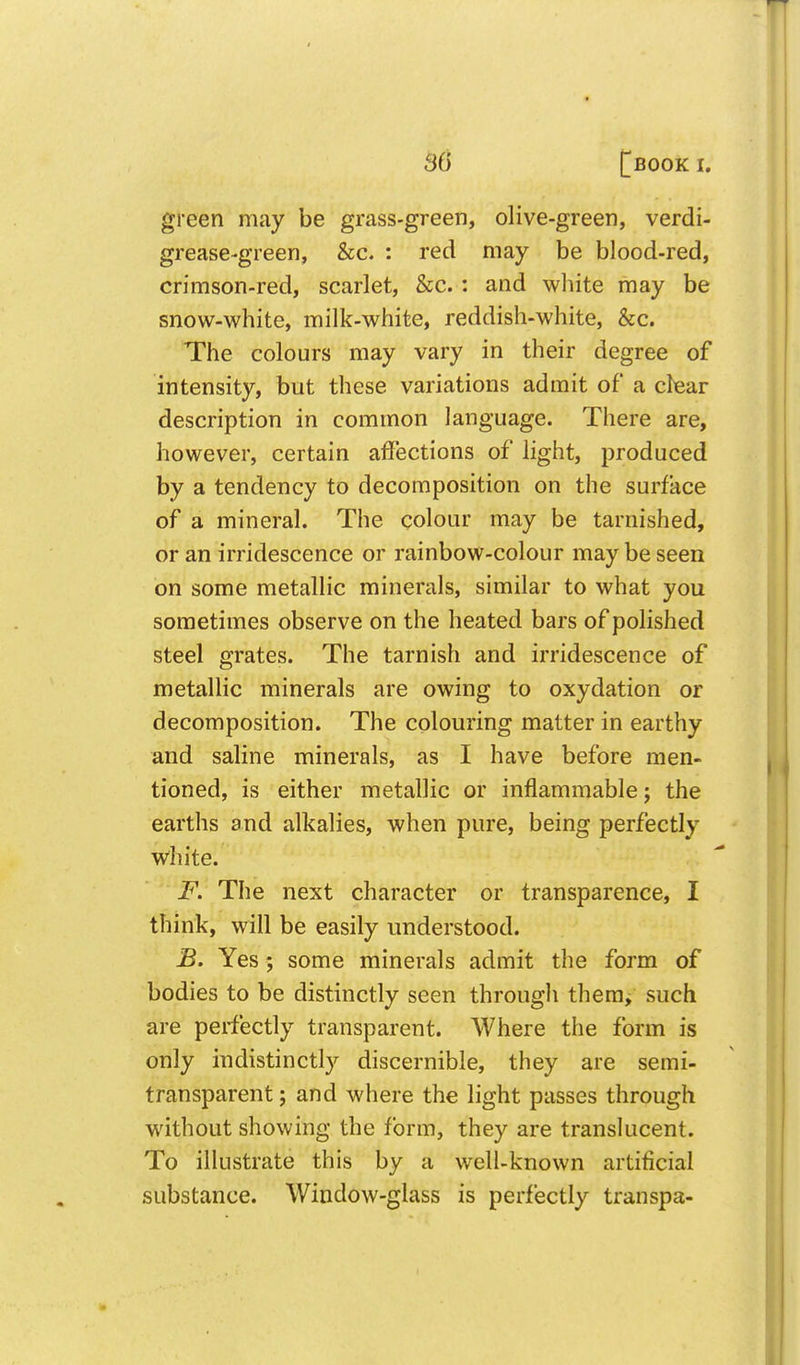 green may be grass-green, olive-green, verdi- grease-green, &c. : red may be blood-red, crimson-red, scarlet, &c.: and white may be snow-white, milk-white, reddish-white, &c. The colours may vary in their degree of intensity, but these variations admit of a clear description in common language. There are, however, certain affections of light, produced by a tendency to decomposition on the surface of a mineral. The colour may be tarnished, or an irridescence or rainbow-colour may be seen on some metallic minerals, similar to what you sometimes observe on the heated bars of polished steel grates. The tarnish and irridescence of metallic minerals are owing to oxydation or decomposition. The colouring matter in earthy and saline minerals, as I have before men- tioned, is either metallic or inflammable; the earths and alkalies, when pure, being perfectly white. F. The next character or transparence, I think, will be easily understood. JB. Yes; some minerals admit the form of bodies to be distinctly seen through thera^ such are perfectly transparent. Where the form is only indistinctly discernible, they are semi- transparent; and where the light passes through without showing the form, they are translucent. To illustrate this by a well-known artificial substance. Window-glass is perfectly transpa-