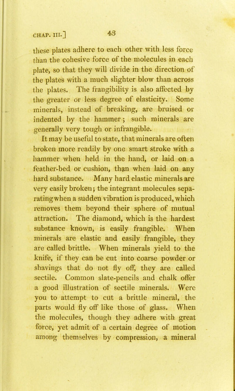 these plates adhere to each other with less force than the cohesive force of the molecules in each plate, so that they will divide in the direction of the plates with a much slighter blow than across the plates. The frangibility is also affected by the greater or less degree of elasticity. Some minerals, instead of breaking, are bruised or indented by the hammer; such minerals are generally very tough or infrangible. It may be useful to state, that minerals are often broken more readily by one smart stroke with a hammer when held in the hand, or laid on a feather-bed or cushion, than when laid on any hard substance. Many hard elastic minerals are very easily broken; the integrant molecules sepa- rating when a sudden vibration is produced, which removes them beyond their sphere of mutual attraction. The diamond, which is the hardest substance known, is easily frangible. When minerals are elastic and easily frangible, they are called brittle. When minerals yield to the knife, if they can be cut into coarse powder or shavings that do not fly off, they are called sectile. Common slate-pencils and chalk offer a good illustration of sectile minerals. Were you to attempt to cut a brittle mineral, the parts would fly off like those of glass. When the molecules, though they adhere with great force, yet admit of a certain degree of motion among themselves by compression, a mineral
