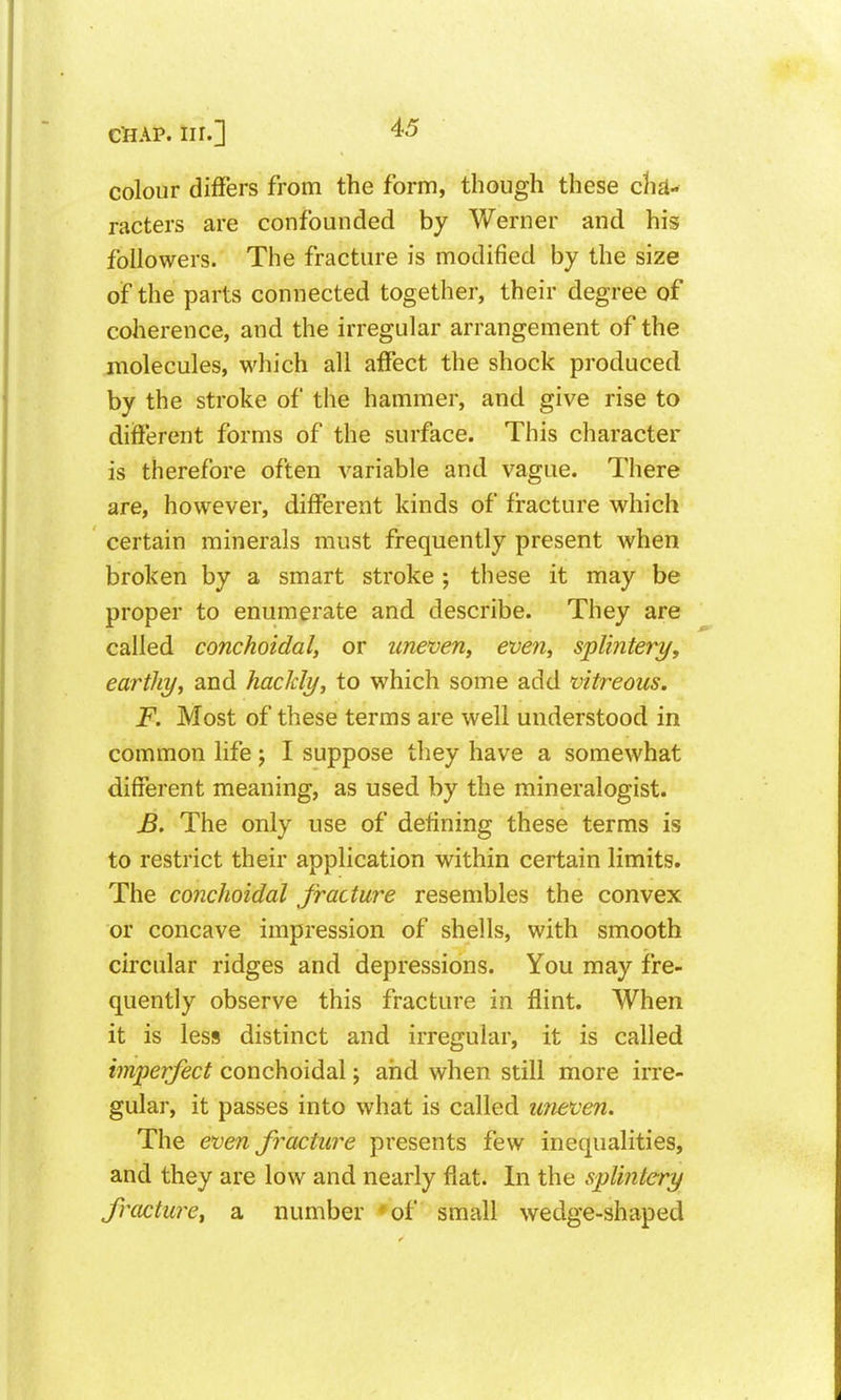 colour differs from the form, though these di£l- racters are confounded by Werner and his followers. The fracture is modified by the size of the parts connected together, their degree of coherence, and the irregular arrangement of the molecules, which all affect the shock produced by the stroke of the hammer, and give rise to different forms of the surface. This character is therefore often variable and vague. There are, however, different kinds of fi-acture which certain minerals must frequently present when broken by a smart stroke ; these it may be proper to enumerate and describe. They are called conchoidal, or uneven, even, splintery, earthy, and hackly, to which some add vitreous. F. Most of these terms are well understood in common life j I suppose they have a somewhat different meaning, as used by the mineralogist. JB, The only use of defining these terms is to restrict their application within certain limits. The conchoidal fracture resembles the convex or concave impression of shells, with smooth circular ridges and depressions. You may fre- quently observe this fracture in flint. When it is less distinct and irregular, it is called imperfect conchoidal; and when still more irre- gular, it passes into what is called uneven. The even fracture presents few inequalities, and they are low and nearly flat. In the splintery fracture, a number 'of small wedge-shaped