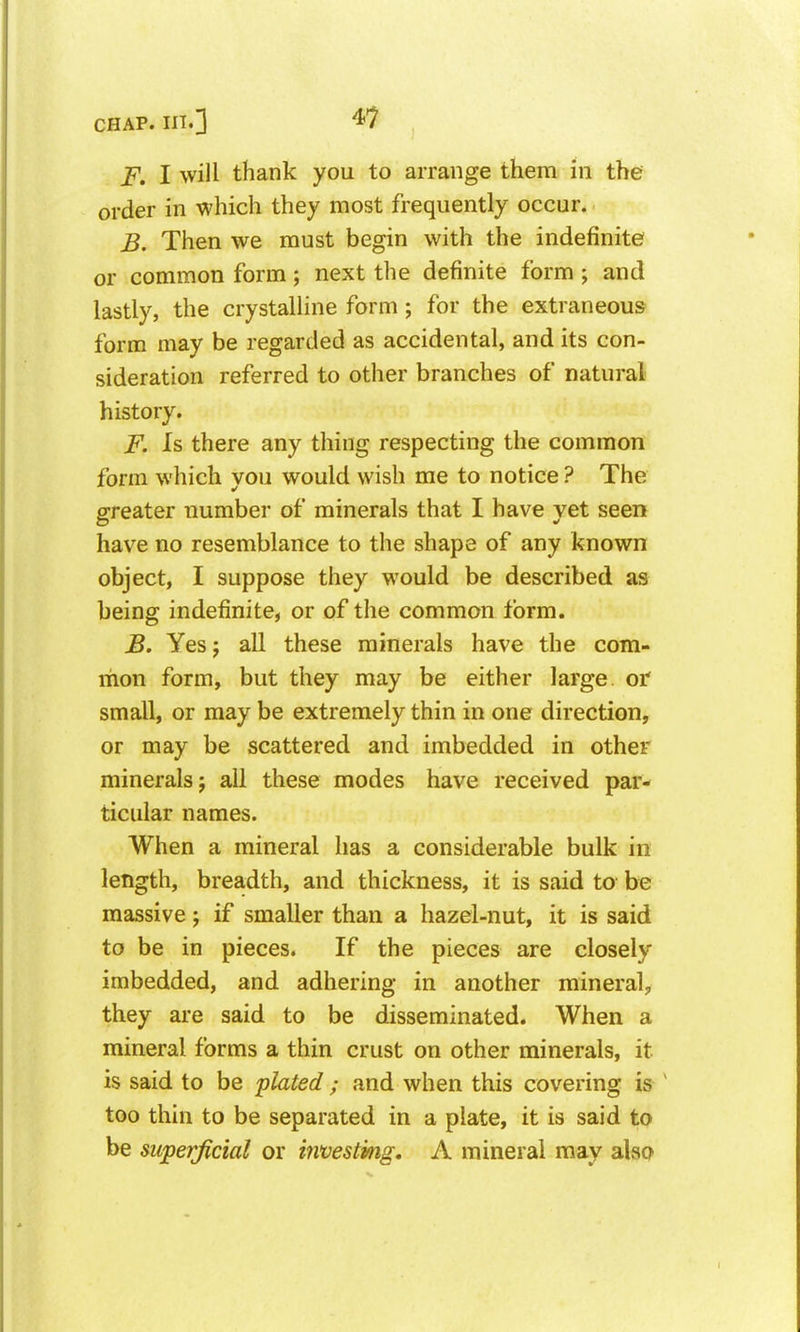 F. I will thank you to arrange them in the order in which they most frequently occur. B. Then we must begin with the indefinite or common form; next the definite form ; and lastly, the crystalline form ; for the extraneous form may be regarded as accidental, and its con- sideration referred to other branches of natural history. F. Is there any thing respecting the common form which you would wish me to notice ? The greater number of minerals that I have yet seen have no resemblance to the shape of any known object, I suppose they would be described as being indefinite, or of the common form. B. Yes J all these minerals have the com- mon form, but they may be either large or small, or may be extremely thin in one direction, or may be scattered and imbedded in other minerals; all these modes have received par- ticular names. When a mineral has a considerable bulk in length, breadth, and thickness, it is said to be massive; if smaller than a hazel-nut, it is said to be in pieces. If the pieces are closely imbedded, and adhering in another mineral;, they are said to be disseminated. When a mineral forms a thin crust on other minerals, it is said to be plated; and when this covering is ^ too thin to be separated in a plate, it is said to be superficial or mvestmg. A mineral may also