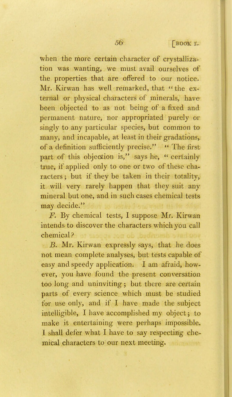 5& [book u when the more certain character of crystalliza- tion was wanting, we must avail ourselves of the properties that are offered to our notice. Mr. Kirwan has well remarked, that *' the ex- ternal or physical characters of minerals, have been objected to as not being of a fixed and permanent nature, nor appropriated purely or singly to any particular species, but common to many, and incapable, at least in their gradations, of a definition sufficiently precise.  The first part of this objeotion is,*' says he, *' certainly true, if appUed only to one or two of these cha- racters ; but if they be taken in their totality, it will very rarely happen that they suit any mineral but one, and in such cases chemical tests may decide. F. By chemical tests, I suppose Mr. Kirwan intends to discover the characters which you call chemical ? B. Mr. Kirwan expressly says, that he does not mean complete analyses, but tests capable of easy and speedy apphcation. I am afraid, how- ever, you have found the present conversation too long and uninviting; but there are certain parts of every science which must be studied for use only, and if I have made the subject intelligible, I have accomplished my object; to make it entertaining were perhaps impossible, 1 shall defer what I have to say respecting che- mical characters to our next meeting.