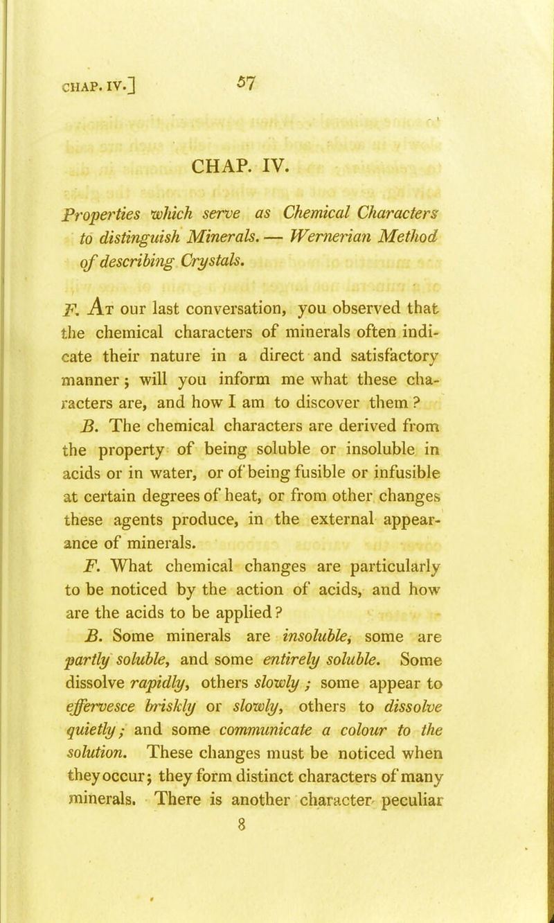 CHAP. IV. Properties which serve as Chemical Characters to distinguish Minerals. — Wemerian Method of describing Crystals. F. At our last conversation, you observed that the chemical characters of minerals often indi- cate their nature in a direct and satisfactory manner j will you inform me what these cha- racters are, and how I am to discover them ? B. The chemical characters are derived from the property of being soluble or insoluble in acids or in water, or of being fusible or infusible at certain degrees of heat, or from other changes these agents produce, in the external appear- ance of minerals. F. What chemical changes are particularly to be noticed by the action of acids, and how are the acids to be applied ? B. Some minerals are insoluble, some are partly soluble, and some entirely soluble. Some dissolve rapidly, others slowly ; some appear to effervesce briskly or slowly, others to dissolve quietly; and some communicate a colour to the solution. These changes must be noticed when they occur 5 they form distinct characters of many minerals. There is another character peculiar 8