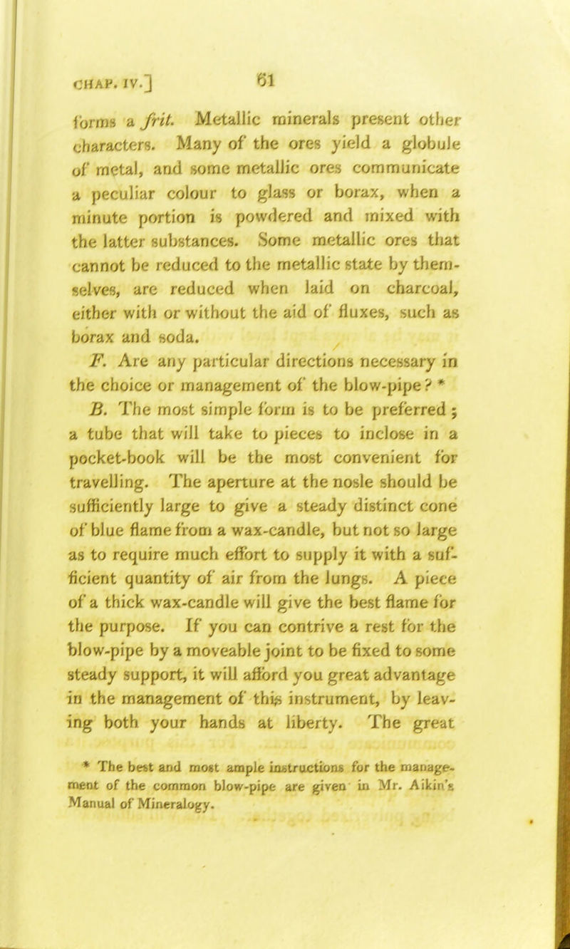 Torms a frit. Metallic minerals present other characters. Many of the ores yield a globule of metal, and some metallic ores communicate a peculiar colour to glass or borax, when a minute portion is powdered and mixed with the latter substances. Some metallic ores that cannot be reduced to the metallic state by them- selves, are reduced when laid on charcoal, either with or without the aid of fluxes, such as borax and soda. F. Are any particular directions necessary in the choice or management of the blow-pipe ? * B. The most simple form is to be preferred ; a tube that will take to pieces to inclose in a pocket-book will be the most convenient for travelling. The aperture at the nosle should be sufficiently large to give a steady distinct cone of blue flame from a wax-candle, but not so large as to require much effort to supply it with a suf- ficient quantity of air from the lungs. A piece of a thick wax-candle will give the best flame for the purpose. If you can contrive a rest for the blow-pipe by a moveable joint to be fixed to some steady support, it will afford you great advantage in the management of thi^i instrument, by leav- ing both your hands at liberty. The great • The befet and most ample ixuitructions for the manage- ment of the common blow-pipe are given in Mr. Aikin'a Manual of Mineralogy.