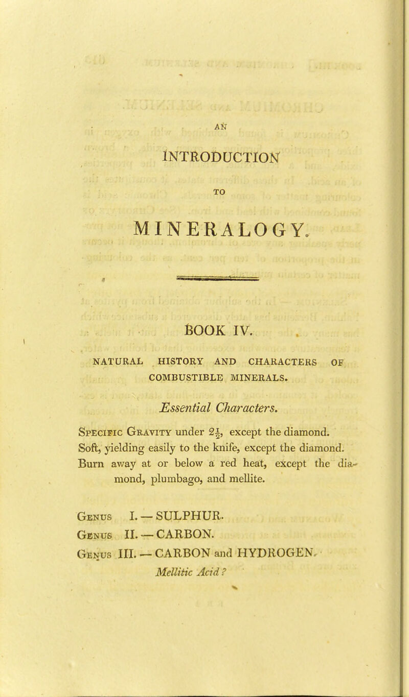 AN Introduction TO MINERALOGY. r BOOK IV. NATURAL HISTORY AND CHARACTERS OF COMBUSTIBLE MINERALS. Essential Characters. ^ Specific Gravity under 2i, except the diamond. Soft, yielding easily to the knife, except the diamond. Burn away at or below a, red heat, except the dia- mond, plumbago, and mellite. i Genus I. —SULPHUR. ^ Genus II. —CARBON. Genus III. —CARBON and HYDROGEN, Mellitic Acid P