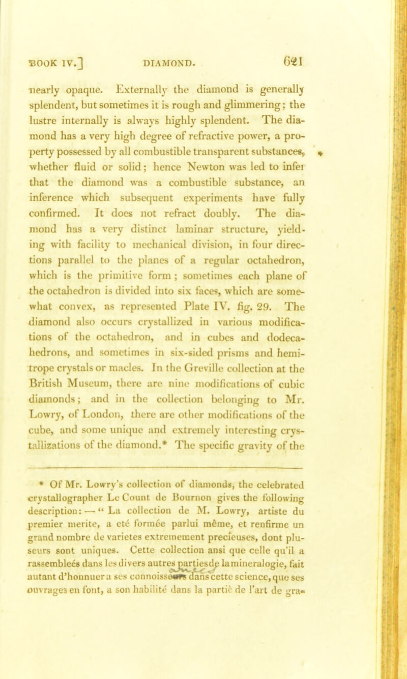 nearly opaque. PZxternall}' the diamond is generally splendent, but sometimes it is rough and glimmering; the lustre internally is always highly splendent. The dia- mond has a very high degree of refractive power, a pro- perty possessed by all combustible transparent substancesy whether fluid or solid; hence Newton was led to infei that the diamond was a combustible substance, an inference which subsequent experiments have fully confirmed. It does not refract doubly. The dia- mond has a very distinct laminar structure, yield- ing with facility to mechanical division, in four direc- tions parallel to the planes of a regular octahedron, which is the primitive form ; sometimes each plane of the octaliedron is divided into six faces, which arc some- what convex, as represented Plate IV. fig. 29. The diamond also occurs crystallized in various modifica- tions of the octahedron, and in cubes and dodeca- hedrons, and sometimes in six-sidetl prisms and hemi- trope crystals or macles. In the Greville collection at the British Museum, there are nine modifications of cubic diamonds; and in the collection belonging to Mr. Lowry, of London, there are other motlifications of the cube, and some unique and extremely interesting crys- tallizations of the diamond.* The specific gravity of the • Of Mr. Lowry's collection of diamonds, the celebrated crystallographer Lc Count de Bournon gives the following description: —«'La collection de iSL Lowry, artiste du premier nierite, a ete fonnee parlui m^me, et renfirme un grand nombre de varietes extremciiient precleuses, dont plu- scurs sont uniques. Cette collection ansi que celle qu'il a rassemblees dans Icsdivers autresjjartiesd^ lamincralogie, fait autant d'honnuera ses connoissetw* dans^cette science,que ses ouvrugesen font, a son habilite dans la partif dc I'art de gra-