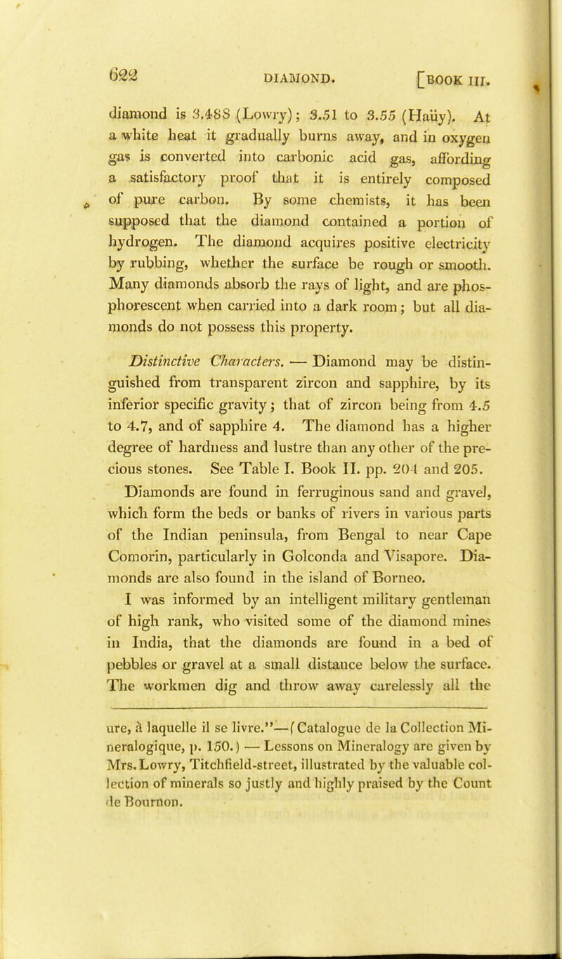 diamond is 3.4SS (Lowry); 3.51 to 3.55 (Haiiy). At a white heat it gradually burns away, and in oxygen gas is converted into carbonic acid gas, affording a satisfactory proof that it is entirely composed of pure carbon. By some chemists, it has been supposed that the diamond contained a portion of hydrogen. The diamond acquires positive electricity by rubbing, whether the surface be rough or smooth. Many diamonds absorb the rays of light, and are phos- phorescent when carried into a dark room; but all dia- monds do not possess this property. Distinctive Characters. — Diamond may be distin- guished from transparent zircon and sapphire, by its inferior specific gravity j that of zircon being from 4.5 to 4.7j and of sapphire 4. The diamond has a higher degree of hardness and lustre than any other of the pre- cious stones. See Table I. Book II. pp. 204 and 205. Diamonds are found in ferruginous sand and gravel, which form the beds or banks of rivers in various parts of the Indian peninsula, from Bengal to near Cape Comorin, particularly in Golconda and Visapore. Dia- monds are also found in the island of Borneo. I was informed by an intelligent military gentleman of high rank, who visited some of the diamond mines in India, that the diamonds are found in a bed of pebbles or gravel at a small distance below the surface. The workmen dig and throw away carelessly all the ure, h laquelle il se livre.—(Catalogue de la Collection Mi- neralogique, p. 150.) — Lessons on Mineralogy are given by Mrs.Lowry, Titchfield-street, illustrated by the valuable col- lection of minerals so justly and highly praised by the Count de Bournon.