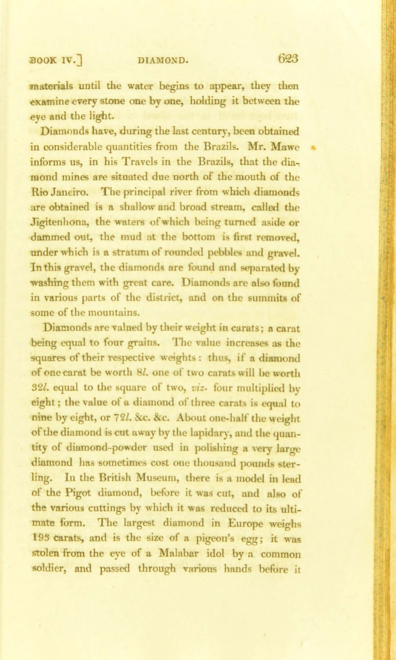 fnaterials until the water begins to appear, they then examine every stone one by one, holding it between the eye and the light. Diamonds have, during the last century, been obtained in considerable quantities from the Brazils. Mr. Mawc informs us, in his Travels in the Brazils, that the dia- mond mines are situated due north of the mouth of the Rio Janeiro. The principal river from which diamonds are obtained is a shallow and broad stream, calloil the Jigitenliona, the waters of which being turned aside or dammed out, the mud at the bottom is first removed, under which is a stratum of roumletl pebbles and gravel. In this gravel, the diamonds are found and separated by ■washing them with great care. Diamonds are also found in various parts of the district, and on the summits of some of the mountains. Diamonds arc valued by their weight in carats; a carat being equal to four grains. The value increases as the squares of their resj^ctive weights : thus, if a dianioml of one carat be worth Hi. one of two carats will be worth 321. equal to the square of two, viz- four multiplie<l by eight; the value of a diamond of three carats is equal to nine by eight, or 721. Sue. &c. About one-half the weight of the diamond is cut away by the lapidary, and the quan- tity of diamond-powder used in polishing a very large diamond has sometimes cost one thousand pounds ster- ling. In the British Museum, there is a mo<lel in lead of the Pigot tliamond, l)efore it was cut, and also of the various cuttings by which it was reduced to its ulti- mate form. The largest diamond in Europe weighs 193 carats, and is the size of a pigeon's egg; it was stolen from the eye of a Malabar idol by a common soldier, and passed through various hands before it