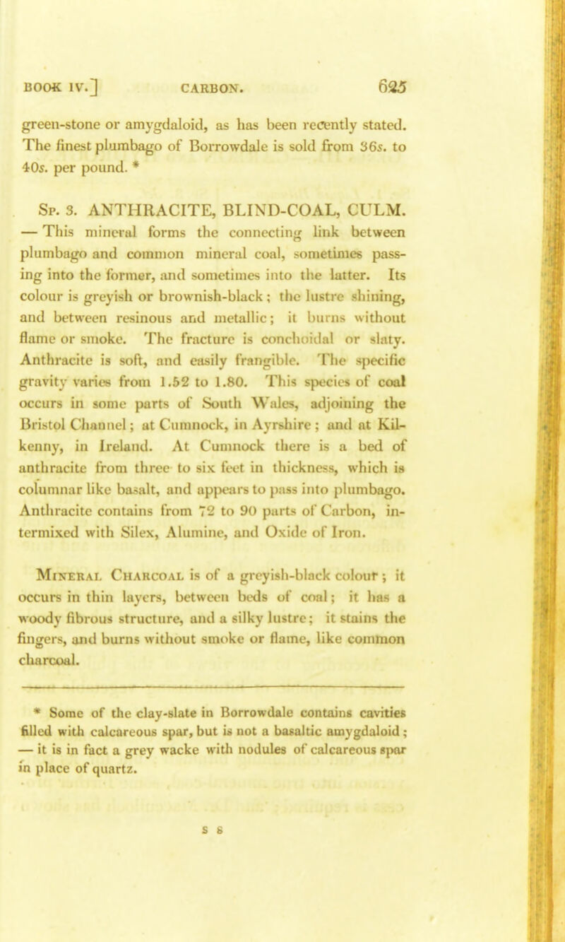 green-stone or amygdaloid, as has been recently stated. The finest plumbago of Borrowdale is sold from 365. to 405. per pound. * Sp. 3. ANTHRACITE, BLIND-COAL, CULM. — This mineral forms the connectin*; link between plumbago and common mineral coal, sometimes pass- ing into the former, and sometimes into the latter. Its colour is greyish or brownish-black ; the lustre shining, and between resinous and metallic; it burns without flame or smoke. The fracture is conchoiilal or slaty. Anthracite is soft, and easily frangible. The specific gravity varies from 1.52 to 1.80. This species of coal occurs in some parts of South Wales, atljoining the Bristol Channel; at Cumnock, in Ayrshire ; and at Kil- kenny, in Ireland. At Cumnock there is a bed of anthracite from three to six feet in thickness, which is colunmar like basalt, and apjiears to pass into plumbago. Anthracite contains from 72 to 90 parts of Carbon, in- termixed with Silex, Alumine, and Oxide of Iron. Mineral Charcoal is of a greyish-black colour ; it occurs in thin layers, between beds of coal; it has a woody fibrous structure, and a silky lustre; it stains the fingers, and burns without smoke or flame, like common charcoal. * Some of the clay-slate in Borrowdale contains cavities filled with calcareous spar, but is not a basaltic amygdaloid; — it is in fact a grey wacke with nodules of calcareous spor in place of quartz. s s