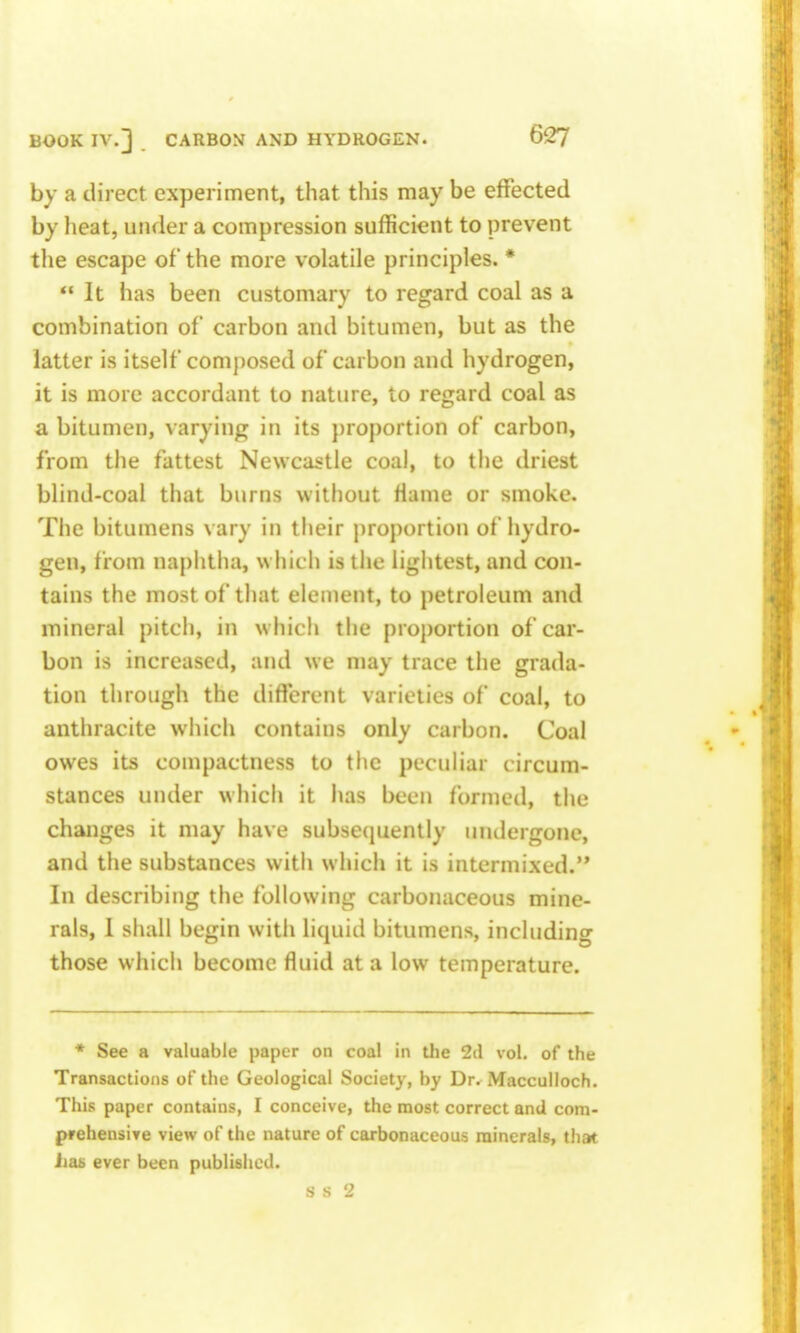 by a direct experiment, that this may be effected by heat, under a compression sufficient to prevent the escape of the more volatile principles. *  It has been customary to regard coal as a combination of carbon and bitumen, but as the latter is itself composed of carbon and hydrogen, it is more accordant to nature, to regard coal as a bitumen, varying in its })roportion of carbon, from the fattest Newcastle coal, to the driest blind-coal that burns without fiame or smoke. The bitumens vary in their proportion of hydro- gen, from naj)htiia, which is the lightest, and con- tains the most of that element, to petroleum and mineral pitch, in which the proportion of car- bon is increased, and we may trace the grada- tion through the different varieties of coal, to anthracite which contains only carbon. Coal owes its compactness to the peculiar circum- stances under whicli it has been formed, the changes it may have subsequently undergone, and the substances with which it is intermixed. In describing the following carbonaceous mine- rals, 1 shall begin with liquid bitumens, including those which become fluid at a low temperature. * See a valuable paper on coal in the 2d vol, of the Transactions of the Geological Society, by Dr. Macculloch. This paper contains, I conceive, the most correct and com- prehensive view of the nature of carbonaceous minerals, that Jias ever been published.