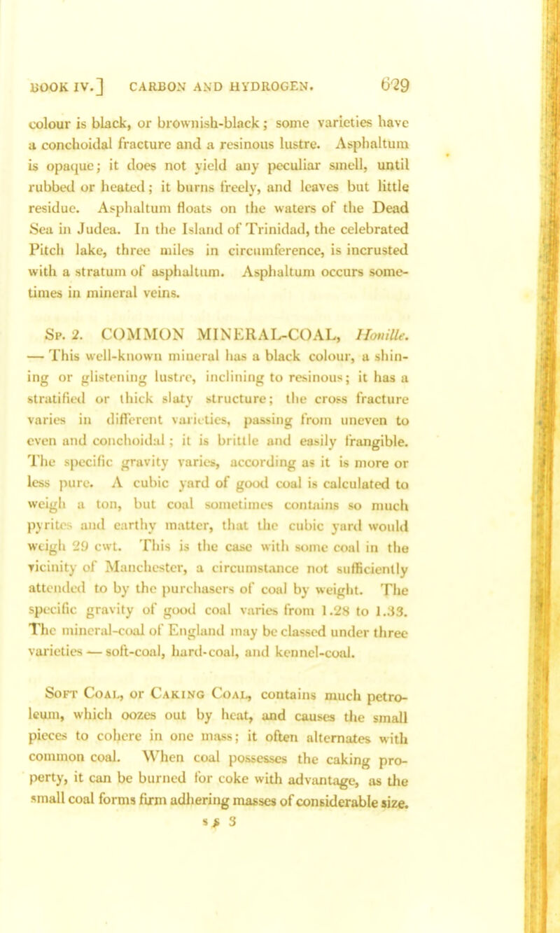 colour is black, or brownish-black; some varieties have a conchoidal fracture and a resinous lustre. Asphaltum is opaque; it does not yield any peculiar smell, until rubbed or heated; it burns freely, and leaves but little residue. Asphaltum floats on the waters of the Dead Sea in Judea. In the Island of Trinidad, the celebrated Pitch lake, three miles in circumference, is incrusted with a stratum of asphaltum. Asphaltum occurs some- times in mineral veins. Sp. 2. COMMON MINERAL-COAL, HonilU: — This weii-kuown mineral has a black colour, a shin- ing or glistening lustre, inclining to resinous; it has a stratifietl or ihitk slaty structure; the cross fracture varies in different varieties, passing from uneven to even and conchoidul; it is brittle and easily frangible. The specific gravity varies, according as it is more or less pure. A cubic yard of good coal is calculated to weigh a ton, but coal sometimes contains so much pyrites and earthy matter, that the cubic yard would weigh 29 cwt. This is the case with some coal in the vicinity of Manchester, a circumstance not sufficiently attended to by the purchasers of coal by weight. The specific gravity of good coal varies from 1 .'28 to 1.33. The mineral-coal of Englanil may be classed under three varieties — soft-coal, hard-coal, and kennel-coal. Soft Coal, or Caking Coal, contains much petro- leum, which oozes out by heat, and causes the small pieces to cohere in one mass; it often alternates with common coal. When coal possesses the caking pro- perty, it can be burned for coke with advantage, as the small coal forms firm adliering masses of considerable size. 3