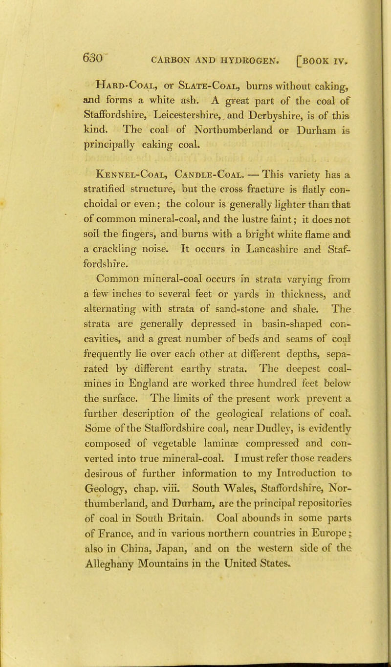 Hari>'Coal, tn- Slate-Coal, burns without caking, and forms a white ash. A great part of the coal of Staffordshire, Leicestershire,. and Derbyshire, is of this kind. The coal of Northumberland or Durham is principally caking coal. Kennel-Coal, Candle-Coal. — This variety has a stratified structure, but the cross fracture is flatly con- choidal or even; the colour is generally hghter than that of common mineral-coal, and the lustre faint; it does not soil the fingers, and bums with a bright white flame and a crackling noise. It occurs in Lancashire and Staf- foi'dshfre. Common mineral-coal occurs in strata varying from a few inches to several feet or yards in thickness, and alternating with strata of sand-stone and shale. The strata are generally depressed in basin-shaped con- cavities, and a great number of beds and seams of coal frequently lie over each other at different depths, sepa- rated by different earthy strata. The deepest coal- mines in England are worked three hundred feet below the surface. The limits of the present work prevent a further description of the geological relations of coal. Some of the Staffordshire coal, near Dudley, is e^^dently composed of vegetable laminae compressed and con- verted into true mineral-coal. I must refer those readers desirous of further information to my Introduction to Geolog}', chap. viii. South Wales, Staffordshire, Nor- thumberland, and Durham, are the principal repositories of coal in South Britain. Coal abounds in some parts of France, and in various northern countries in Europe; also in China, Japan, and on the western side of the Alleghany Mountains in the United States.