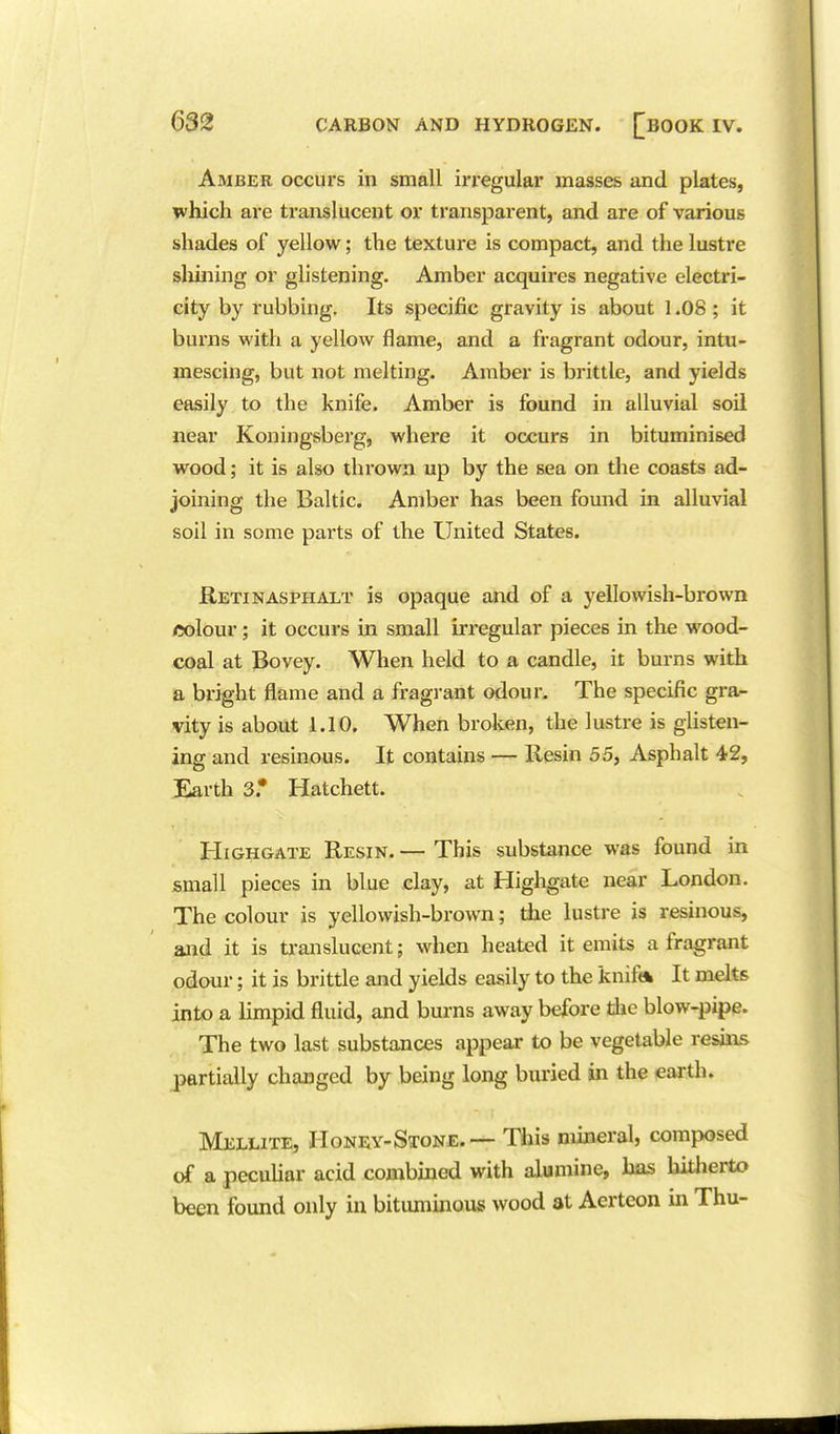 Amber occurs in small irregular masses and plates, which are translucent or transparent, and are of various shades of yellow; the texture is compact, and the lustre shining or glistening. Amber acquires negative electri- city by rubbing. Its specific gravity is about 1.08 ; it burns with a yellow flame, and a fragrant odour, intu- mescing, but not melting. Amber is brittle, and yields easily to the knife. Amber is found in alluvial soil near Koningsberg, where it occurs in bituminised wood; it is also thrown up by the sea on the coasts ad- joining the Baltic. Amber has been found in alluvial soil in some parts of the United States. RetinasphjILT is opaque and of a yellowish-brown <5olour; it occurs in small irregular pieces in the wood- coal at Bovey. When held to a candle, it burns with a bright flame and a fragrant odour. The specific gra- vity is about 1.10. When broken, the lustre is gUsten- ing and resinous. It contains —- Kesin 55, Asphalt 42, Earth 3* Hatchett. HiGHGATE Resin. — This substance was found in small pieces in blue day, at Higligate near London. The colour is yellowish-brown; die lustre is resinous, and it is translucent; when heated it emits a fragrant odour; it is brittle and yields easily to the knift* It melts into a limpid fluid, and burns away before die blow-pipe. The two last substances appear to be vegetable resins partially changed by being long buried in the earth. Mellite, Honey-Stone. — This mineral, composed of a peculiar acid combined with alumine, has liitherto been found only in bitummou* wood at Aerteon in Thu-