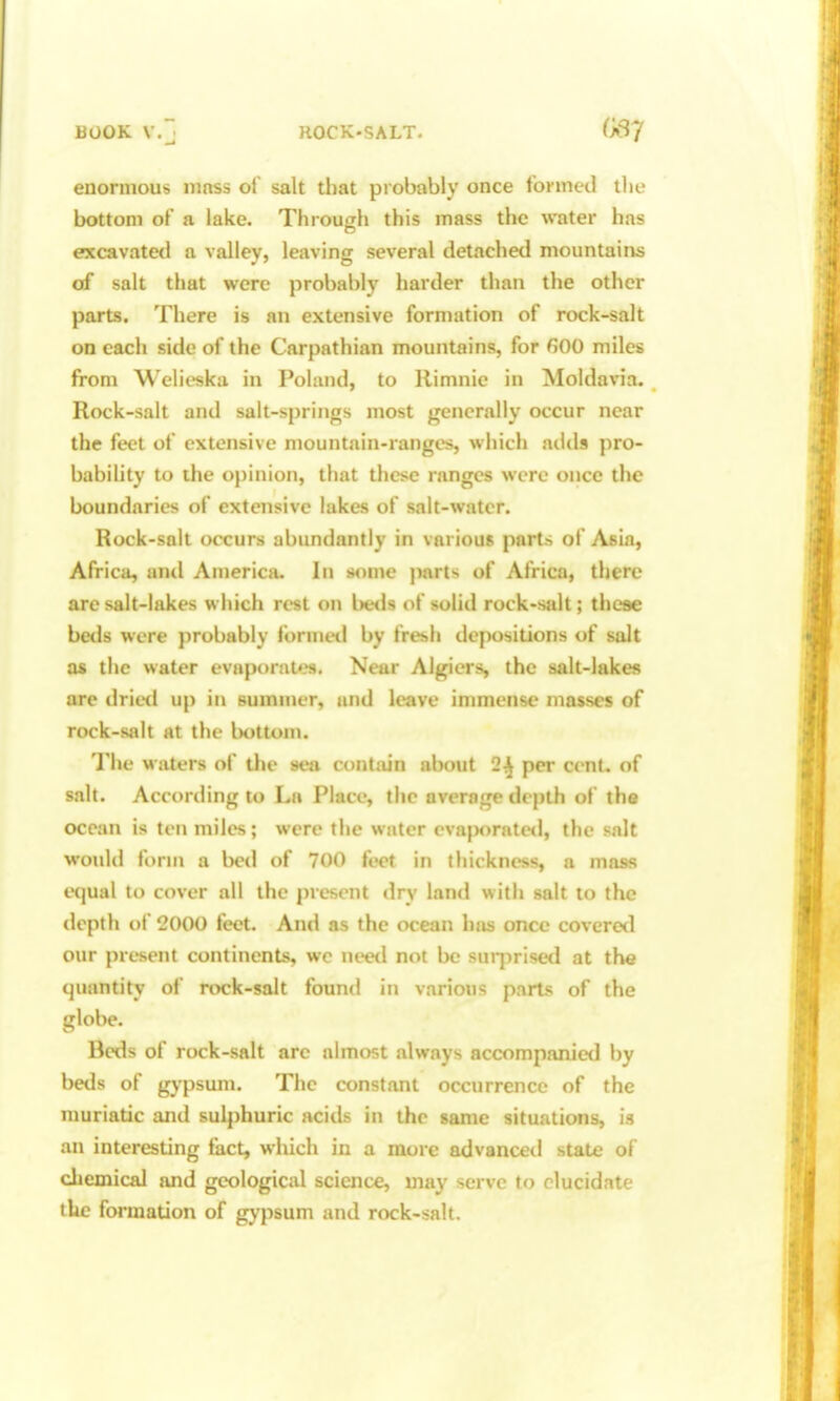 BOOK V.3 ROCK-SALT. (SJ enormous iiinss of salt that piobably once formed the bottom of a lake. Through this mass the water has excavated a valley, leaving several detached mountains of salt that were probably harder than the other parts. There is an extensive formation of rock-salt on eacii side of the Carpathian mountains, for fiOO miles from Welieska in Poland, to Rimnic in Moldavia. Rock-salt and salt-springs most generally occur near the feet of extensive mountain-ranges, which adds pro- babihty to the opinion, that these ranges were once the boundaries of extensive lakes of salt-water. Rock-salt occurs abundantly in various parts of Asia, Africa, and America. In some jiarts of Africa, there are salt-lakes which rest on IkhIs of solid rock-salt; these beds were probably formeil by fresh depositions of salt as the water evaporat*«j. Near Algiers, the salt-lakes are drieti up i!» summer, and leave immense masses of rock-salt at the l)ottonu The waters of the sea contain about 2^ per cenL of salt. According to La Place, the average depth of the ocean is ten miles; were the water evafwratctl, the salt would form a bed of 700 feet in thickness, a mass equal to cover all the present dry land with salt to the depth of 2000 feet. And as the ocean has once coveretl our present continents, we need not be surprised at the quantity of rock-salt found in various parts of the globe. Beds of rock-salt are almost always accompanied by beds of gypsum. The constant occurrence of the muriatic and sulphuric acids in the same situations, is an interesting fact, which in a more advanced state of cliemical and geological science, may serve to elucidate the formation of gypsum and rock-salt.