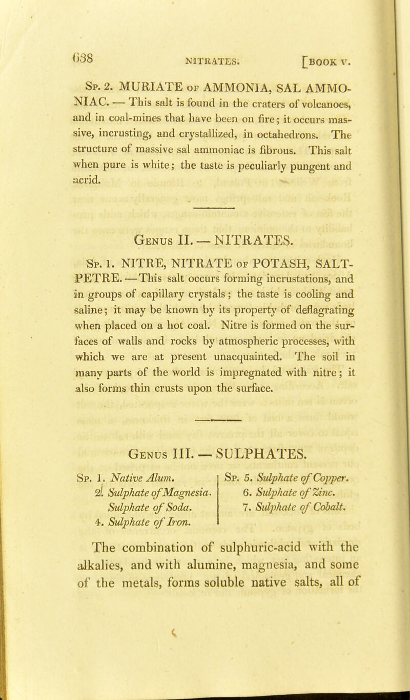 Sp. 2. MURIATE OF AMMONIA, SAL AMMO- NIAC. — This salt is found in the craters of volcanoes, and in coal-mines that have been on fire; it occurs mas- sive, incrusting, and crystallized, in octahedrons. The structure of massive sal ammoniac is fibrous. This salt when pure is white; the taste is peculiarly pungent and acrid. Genus II. — NITRATES. Sp. 1. NITRE, NITRATE of POTASH, SALT- PETRE. —This salt occurs forming incrustations, and in groups of capillary crystals; the taste is cooling and saline; it may be known by its property of deflagrating when placed on a hot coal. Nitre is formed on the sur- faces of walls and rocks by atmospheric processes, with which we are at present unacquainted. The soil in many parts of the world is impregnated with nitre; it also forms thin crusts upon the surface. Genus IIL — SULPHATES. Sp. 1. Native Alum. 2i Sulphate of Magnesia. Sulphate of Soda. 4. Sulphate of Iron. Sp. 5. Sulphate of Copper. 6. Sulphate of Zinc. 7. Sulp)halc of Cobalt. The combination of sulphuric-acid with the aJkahes, and with alumine, magnesia, and some of the metals, forms soluble native salts, all of