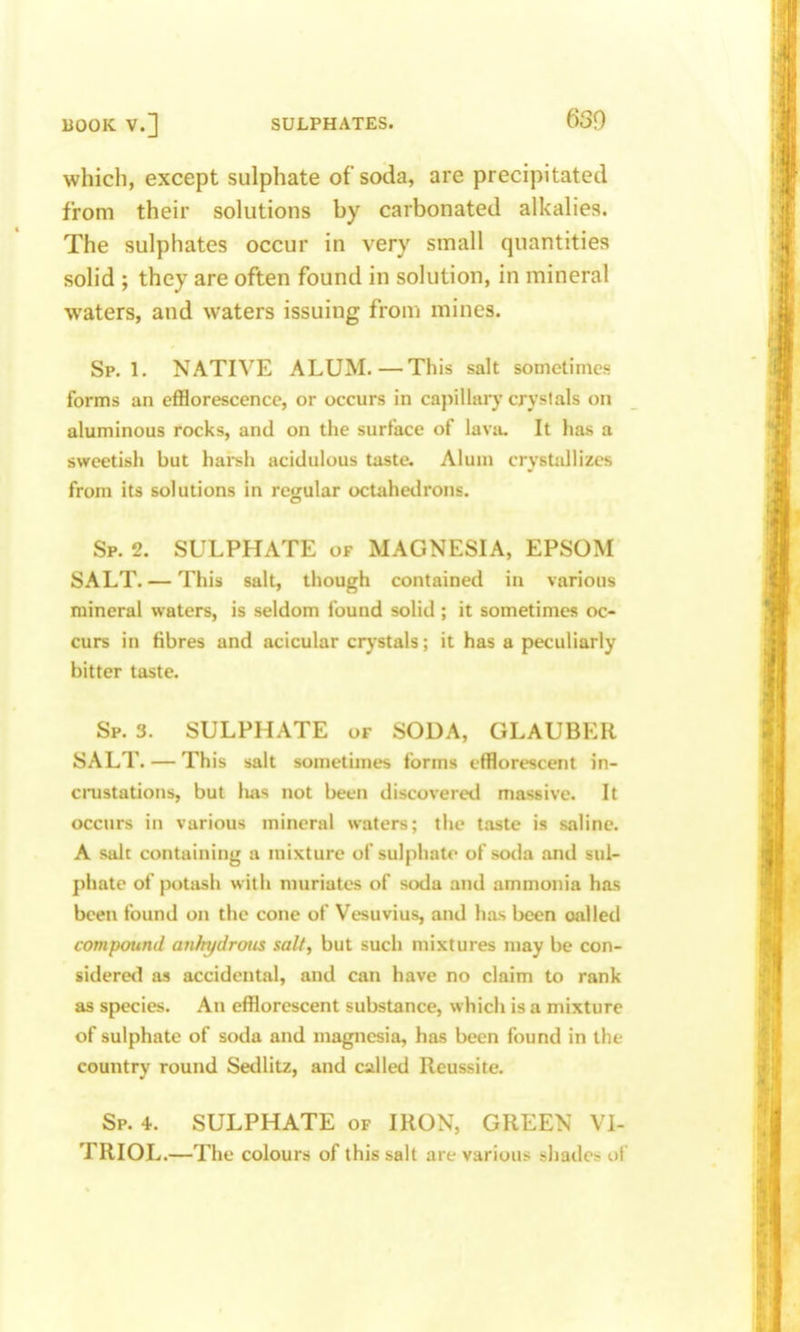 which, except sulphate of soda, are precipitated from their solutions by carbonated alkalies. The sulphates occur in very small quantities solid ; they are often found in solution, in mineral waters, and waters issuing from mines. Sp. 1. NATIVE ALUM.—This salt sometimes forms an efflorescence, or occurs in capillaiy crystals on aluminous rocks, and on the surface of lavtu It has a sweetish but harsh acidulous taste. Alum crystallizes from its solutions in regular octahedrons. Sp. 2. SULPHATE of MAGNESIA, EPSOM SALT. — This salt, though contained in various mineral waters, is seldom found solid ; it sometimes oc- curs in fibres and acicular crystals; it has a peculiarly bitter taste. Sp. 3. SULPHATE of SODA, GLAUBER SALT. — This salt sometimes forms efflorescent in- cioistations, but luis not been discoveretl massive. It occtirs in various mineral waters; the taste is saline. A salt containing a mixture of sulphate of soda and sul- phate of potash with muriates of soda and ammonia has been found on the cone of Vesuvius, and has been oalled compound anhydrous salt, but such mixtures may be con- sideretl as accidental, and can have no claim to rank as species. An efflorescent substance, which is a mixture of sulphate of soda and magnesia, has been found in the country round SetUitz, and called Reussite. Sp. 4. SULPHATE of IRON, GREEN VI- TRIOL.—The colours of this salt are various sliade^ ol